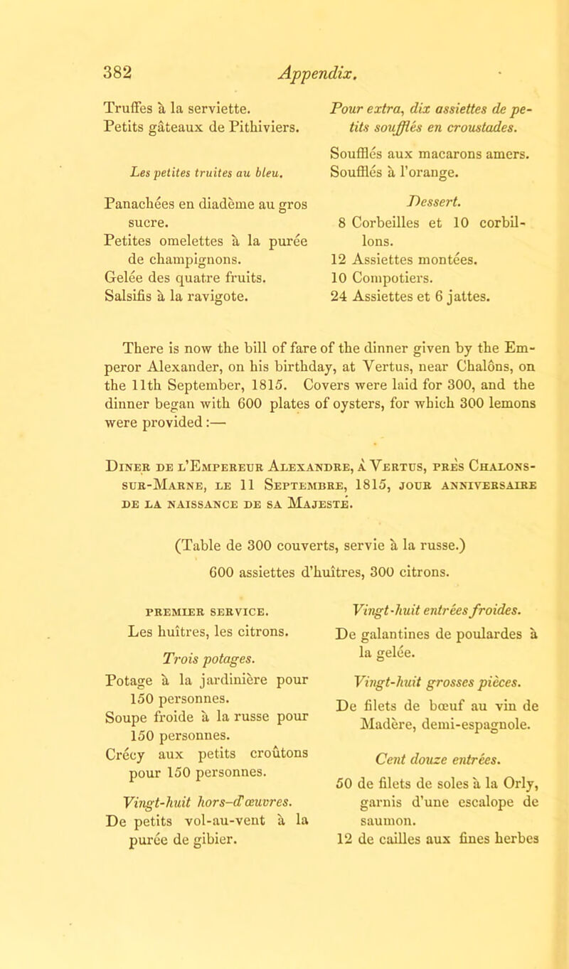 Truffes a la serviette. Petits gateaux de Pitkiviers. Les petites truites au bleu. Panacliees en diademe au gros sucre. Petites omelettes a la puree de ckampignons. Gelee des quat.re fruits. Salsifis a la ravigote. Pour extra, dix assiettes de pe- tits souffles en croustades. Souffles aux macarons amers. Souffles a 1’orange. Dessert. 8 Corbeilles et 10 corbil- lons. 12 Assiettes montees. 10 Compotiers. 24 Assiettes et 6 jattes. Tkere is now the bill of fare of the dinner given by the Em- peror Alexander, on bis birthday, at Vertus, near Chalons, on the 11th September, 1815. Covers were laid for 300, and the dinner began with 600 plates of oysters, for which 300 lemons were provided:— Diner de e’Empereur Alexandre, a Yertus, pres Chalons- sur-Marne, le 11 Septemdre, 1815, jour anniversaire DE LA NAISSANCE DE SA MaJESTE. (Table de 300 couverts, servie a la russe.) 600 assiettes d’kuitres, 300 citrons. PREMIER SERVICE. Les huitres, les citrons. Trois potages. Potage a la jardiniere pour 150 personnes. Soupe froide a la russe pour 150 personnes. Crecy aux petits croutons pour 150 personnes. Vingt-huit hors-d'oeuvres. De petits vol-au-vent a la puree de gibier. Vingt-huit entrees froides. De galantines de poulardes a la gelee. Vingt-huit grosses pieces. De filets de boeuf au vin de Madere, demi-espagnole. Cent douze entrees. 50 de filets de soles a la Orly, garnis d’une escalope de saumon. 12 de cailles aux fines herbes