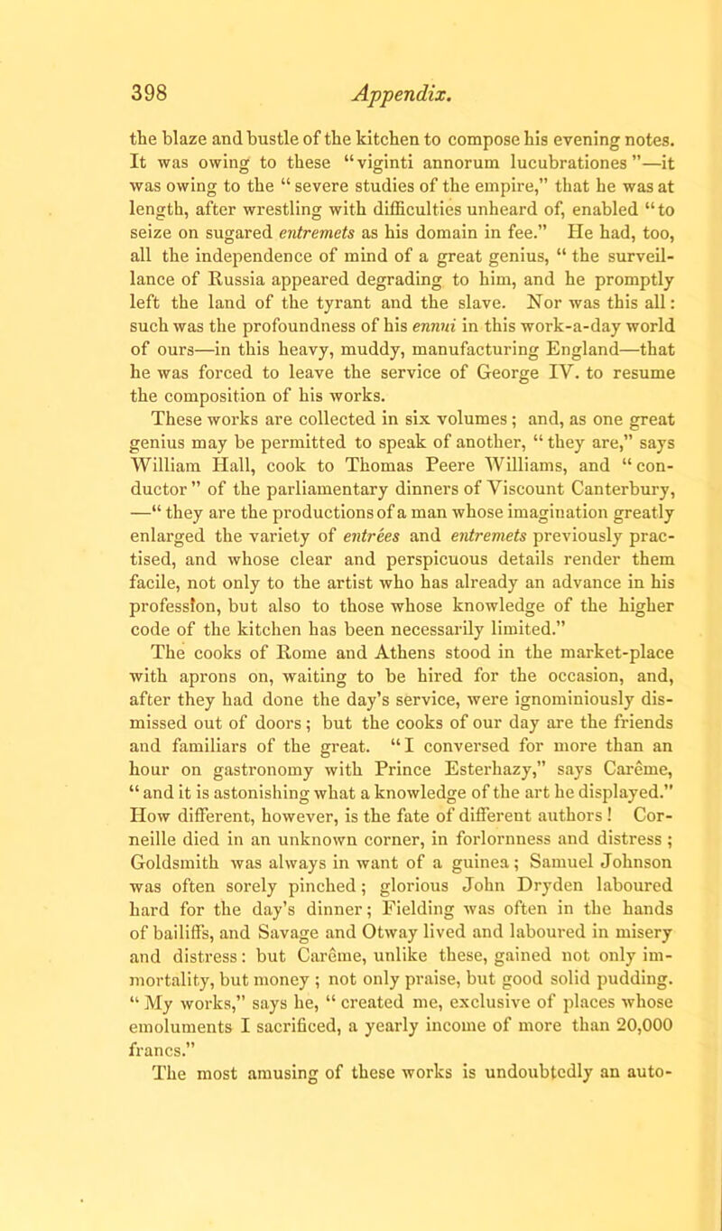 the blaze and bustle of the kitchen to compose his evening notes. It was owing to these “viginti annorum lucubrationes ”—it was owing to the “ severe studies of the empire,” that he was at length, after wrestling with difficulties unheard of, enabled “ to seize on sugared entremets as his domain in fee.” He had, too, all the independence of mind of a great genius, “ the surveil- lance of Russia appeared degrading to him, and he promptly left the land of the tyrant and the slave. Nor was this all: such was the profoundness of his ennui in this work-a-day world of ours—in this heavy, muddy, manufacturing England—that he was forced to leave the service of George IV. to resume the composition of his works. These works are collected in six volumes; and, as one great genius may be permitted to speak of another, “ they are,” says William Hall, cook to Thomas Peere Williams, and “ con- ductor ” of the parliamentary dinners of Viscount Canterbury, —“ they are the productions of a man whose imagination greatly enlarged the variety of entrees and entremets previously prac- tised, and whose clear and perspicuous details render them facile, not only to the artist who has already an advance in his profession, but also to those whose knowledge of the higher code of the kitchen has been necessarily limited.” The cooks of Rome and Athens stood in the market-place with aprons on, waiting to be hired for the occasion, and, after they had done the day’s service, were ignominiously dis- missed out of doors ; but the cooks of our day are the friends and familiars of the great. “I conversed for more than an hour on gastronomy with Prince Esterhazy,” says Careme, “ and it is astonishing what a knowledge of the art he displayed. How different, however, is the fate of different authors ! Cor- neille died in an unknown corner, in forlornness and distress; Goldsmith was always in want of a guinea; Samuel Johnson was often sorely pinched; glorious John Dryden laboured hard for the day’s dinner; Fielding was often in the hands of bailiffs, and Savage and Otway lived and laboured in misery and distress: but Careme, unlike these, gained not only im- mortality, but money ; not only praise, but good solid pudding. “ My works,” says he, “ created me, exclusive of places whose emoluments I sacrificed, a yearly income of more than 20,000 francs.” The most amusing of these works is undoubtedly an auto-