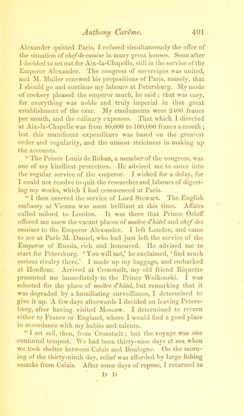 Alexander quitted Paris, I refused simultaneously the oiler of the situation of chef de cuisine in many great houses. Soon after I decided to set out for Aix-la-Chapelle, still in the service of the Emperor Alexander. The congress of sovereigns was united, and M. Muller renewed his propositions of Paris, namely, that I should go and continue my labours at Petersburg. My mode of cookery pleased the emperor much, he said ; that was easy, for everything was noble and truly imperial in that great establishment of the czar. My emoluments were 2400 francs per month, and the culinary expenses. That which I directed at Aix-la-Chapelle was from 80,000 to 100,000 francs a month ; but this munificent expenditure was based on the greatest order and regularity, and the utmost strictness in making up the accounts. “ The Prince Louis de Rohan, a member of the congress, was one of my kindliest protectors. He advised me to enter into the regular service of the emperor. I wished for a delay, for I could not resolve to quit the researches and labours of digest- ing my works, which I had commenced at Paris. “ I then entered the service of Lord Stewart. The English embassy at Vienna was most brilliant at this time. Affairs called milord to London. It was there that Prince Orloff offered me anew the vacant places of maitre d'hotel and chef des cuisines to the Emperor Alexander. I left London, and came to see at Paris M. Daniel, who had just left the service of the Emperor of Russia, rich and honoured. He advised me to start for Petersburg. ‘ You will not,’ he exclaimed, ‘ find much serious rivalry there.’ I made up my baggage, and embarked at Honfleur. Arrived at Cronstadt, my old friend Riquette presented me immediately to the Prince Wolkonski. I was selected for the place of maitre d'hutel, but remarking that it was degraded by a humiliating surveillance, I determined to give it up. A few days afterwards I decided on leaving Peters- burg, after having visited Moscow. I determined to return either to France or England, where I would find a good place in accordance with my habits and talents. “ I set sail, then, from Cronstadt; but the voyage was one continual tempest. We had been thirty-nine days at sea when we took shelter between Calais and Boulogne. On the morn- ing of the thirty-ninth day, relief was afforded by large fishing smacks from Calais. After some days of repose, I returned to D D