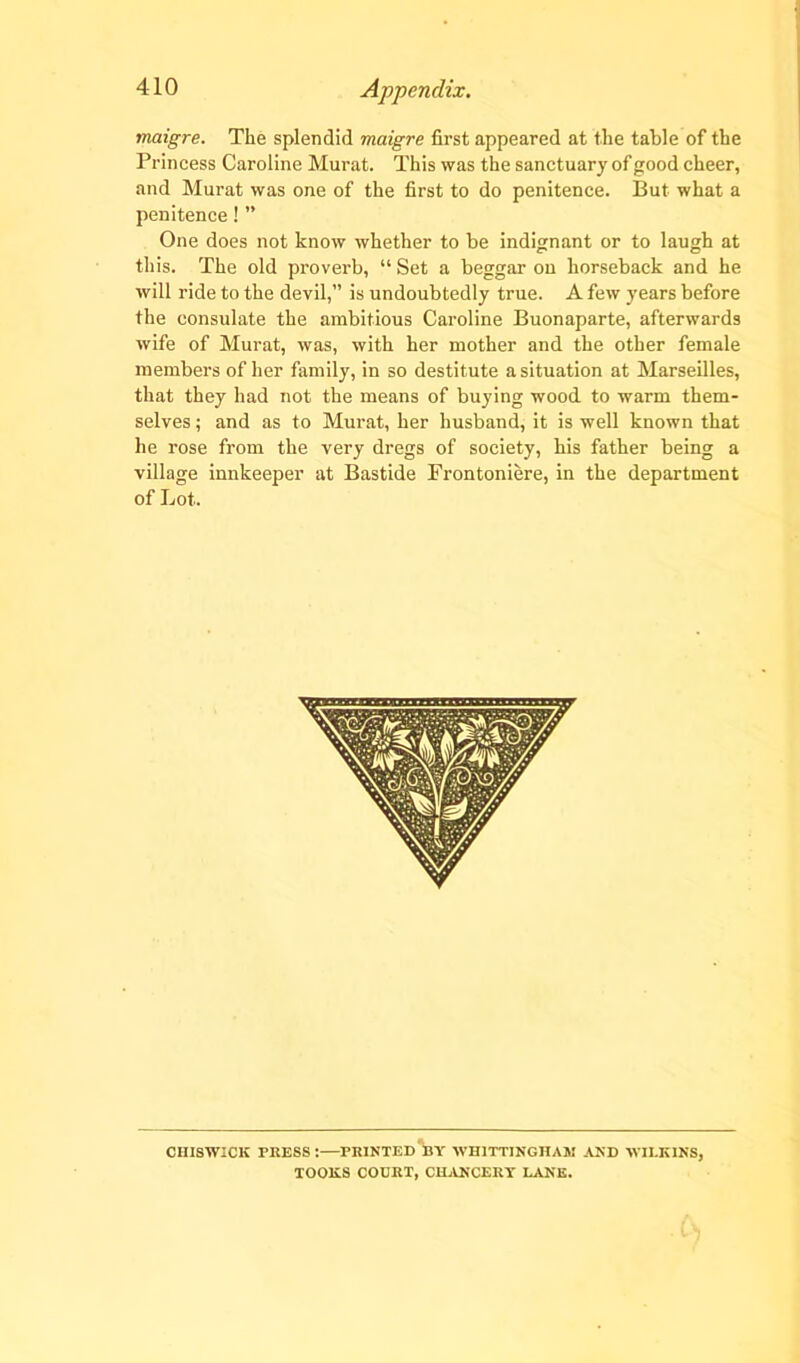 maigre. The splendid maigre first appeared at the table of the Princess Caroline Murat. This was the sanctuary of good cheer, and Murat was one of the first to do penitence. But what a penitence! ” One does not know whether to be indignant or to laugh at this. The old proverb, “ Set a beggar on horseback and he will ride to the devil,” is undoubtedly true. A few years before the consulate the ambitious Caroline Buonaparte, afterwards wife of Murat, was, with her mother and the other female members of her family, in so destitute a situation at Marseilles, that they had not the means of buying wood to warm them- selves ; and as to Murat, her husband, it is well known that he rose from the very dregs of society, his father being a village innkeeper at Bastide Frontoniere, in the department of Lot. chiswick press:—printed by whittinghaj: and wilkins, TOOliS COURT, CHANCERY LANE.