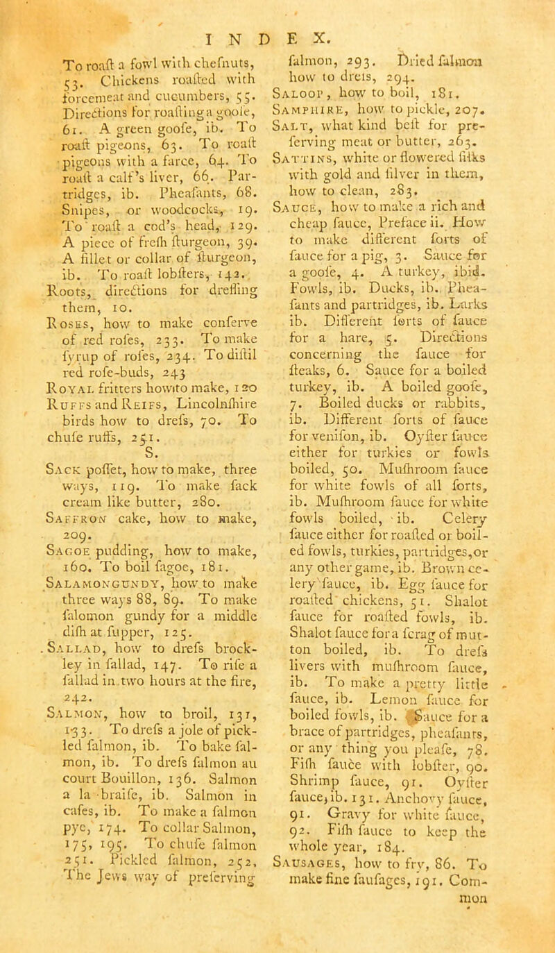 To roaft a fowl with ehefnuts, Chickens roafhed with forcemeat and cucumbers, 55. Directions for roailinga gooie, 61. A green gooie, it). To roaft pigeons, 63. To roaft pigeons with a farce, 64. To roaft a calf’s liver, 66. Par- tridges, ib. Pheafants, 68. Snipes, or woodcocks., 19. To roaft a cod’s head, 129. A piece of frcih fturgeon, 39. A fillet or collar of llurgeon, ib. To roaft lobfters, 142. Roots, directions for dreffing them, 10. Rosus, how to make conferve of red roles, 233. To make i'yrup of roles, 234. Todiftil red rofe-buds, 243 Royal fritters howito make, 120 Ruffs and Reifs, Lincolnihire birds how to drei's, 70. To chufe ruffs, 25.1. S. Sack poflet, how to make, three ways, 119. To make fack cream like butter, 280. Saffron cake, how to make, 209. Sagoe pudding, how to make, 160. To boil fagoe, 181. Salamongundy, howto make three ways 88, 89. To make falomon gundy for a middle dilh at fupper, 123. Sallad, how to drefs brock- ley in fallad, 147. To rife a fallad in .two hours at the fire, 242. Salmon, how to broil, 131, 13 3. To drefs a jole of pick- led falmon, ib. To bake fal- mon, ib. To drefs falmon au court Bouillon, 136. Salmon a la braife, ib. Salmon in cafes, ib. To make a falmon pye, 174. To collar Salmon, 175, 195. To chufe falmon 251. Pickled falmon, 252. The Jews way of prelerving falmon, 293. Dried falmon how to diets, 294. Saloop, how to boil, 181. Samphire, how to pickle, 207. Salt, what kind heft for pre- ferring meat or butter, 263. Sattins, white or flowered liiks with gold and filver in them, how to clean, 283. Sauce, how to make a rich and cheap fauce, Preface ii. How to make different forts of fauce for a pig, 3. Sauce for a gooie, 4. A turkey, ibid. Fowls, ib. Ducks, ib. Phea- fants and partridges, ib. Larks ib. Different forts of fauce for a hare, 5. Directions concerning the fauce for fteaks, 6. Sauce for a boiled turkey, ib. A boiled gooie, 7. Boiled ducks or rabbits, ib. Different forts of fauce for venifon, ib. Oyfter fauce either for turkies or fowls boiled, 50. Mulhroom fauce for white fowls of all forts, ib. Mulhroom fauce for white fowls boiled, - ib. Celery fauce either for roalled or boil- ed fowls, turkies, partridges,or any other game, ib. Brown ce- lery'fauce, ib. Egg lauce for roafted chickens, 5 1. Shalot fauce for roafted fowls, ib. Shalot fauce fora lerag of mut- ton boiled, ib. To drefs livers with mulhroom fauce, ib. To make a pretty little fauce, ib. Lemon fauce for boiled fowls, ib. JJauce for a brace of partridges, pheafanrs, or any thing you pleafe, 78, Fifli fauce with lobfter, 90. Shrimp fauce, 91. Oyfter faucej ib. 131. Anchovy fauce, 91. Gravy for white fauce, 92. Tifh fauce to keep the ivhole year, 184. Sausages, how to frv, S6. To make fine laufages, 191, Com- mon