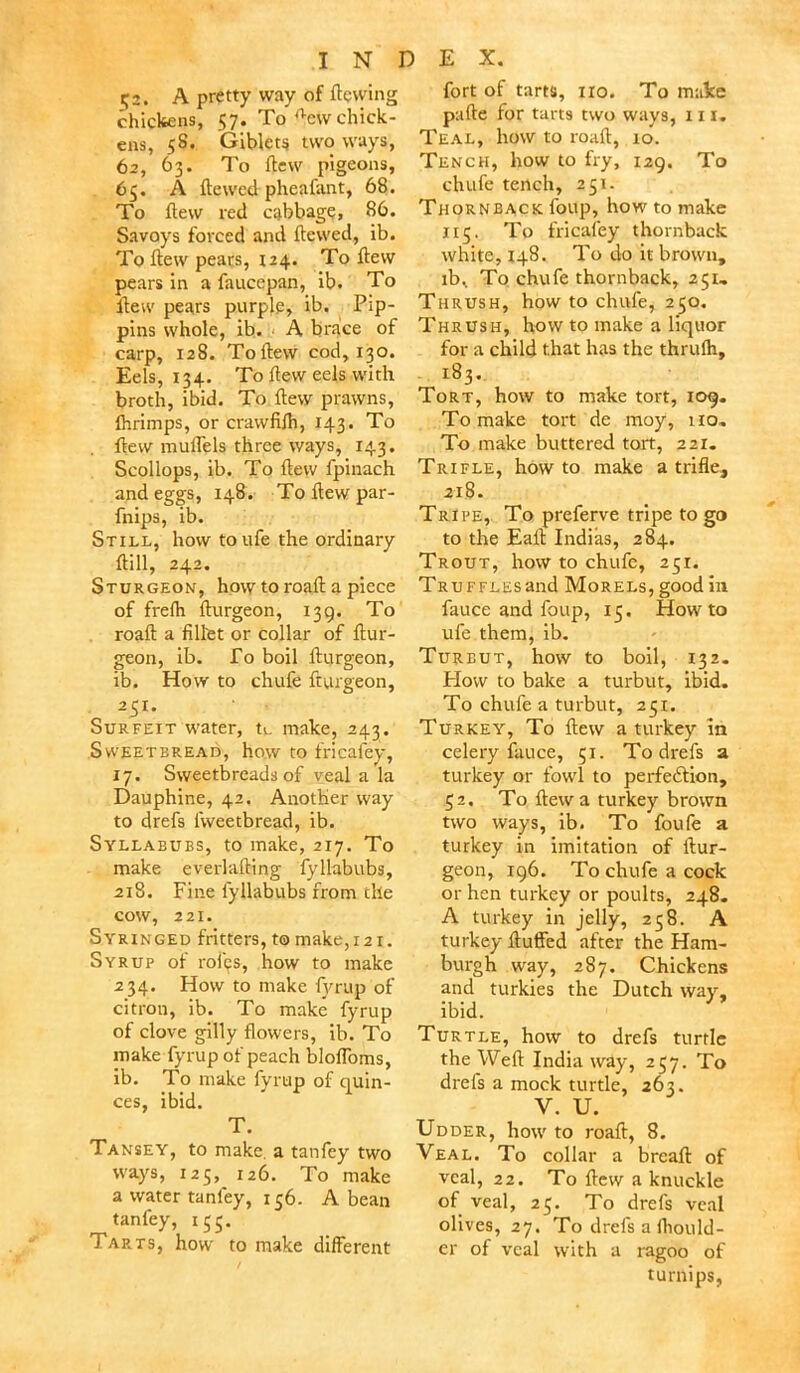 52. A pretty way of flowing chickens, 57. To rtcw chick- ens, 58. Giblets two ways, 62, 63. To flew pigeons, 65. A flewed pheafant, 68. To flew red cabbage, 86. Savoys forced and flewed, ib. To flew pears, 124. To flew pears in a fauccpan, ib. To ilew pears purple, ib. Pip- pins whole, ib. A brace of carp, 128. Toflew cod, 130. Eels, 134. To flew eels with broth, ibid. To flew prawns, fhrimps, or crawfifh, 143. To flew muffels three ways, 143. Scollops, ib. To flew fpinach and eggs, 148. To flew par- fnips, ib. Still, how to ufe the ordinary ftill, 242. Sturgeon, how to roafl a piece of frefh flurgeon, 139. To roafl a fillet or collar of flur- geon, ib. To boil flurgeon, ib. How to chufe fturgeon, • 251- Surfeit water, tu make, 243. Sweetbread, how to fricafey, 17. Sweetbreads of veal a la Dauphine, 42. Another way to drefs lvveetbread, ib. Syllabubs, to make, 217. To make everlafling fyllabubs, 218. Fine fyllabubs from the cow, 221. Syringed fritters, t©make,i2i. Syrup of roi'cs, how to make 234. How to make fyrup of citron, ib. To make fyrup of clove gilly flowers, ib. To make fyrup of peach bloffoms, ib. To make fyrup of quin- ces, ibid. T. Tansey, to make a tanfey two ways, 125, 126. To make a water tanfey, 156. A bean tanfey, 155. Tarts, how to make different fort of tarts, iro. To make pafle for tarts two ways, 111. Teal, how to roafl, 10. Tench, how to fry, 129. To chufe tench, 251. Thornback foup, how to make 115. To fricafey thornback white, 148. To do it brown, ib% To chufe thornback, 251, Thrush, how to chufe, 250. Thrush, how to make a liquor for a child that has the thrufh, 183. Tort, how to make tort, 109. To make tort de moy, 110. To make buttered tort, 221. Trifle, how to make a trifle, 218. Tripe, To preferve tripe to go to the Eait Indias, 284. Trout, how to chufe, 251. TRUFFLEsand Morels, good in fauce and foup, 15. Howto ufe them, ib. Turbut, how to boil, 132. How to bake a turbut, ibid. To chufe a turbut, 251. Turkey, To flew a turkey in celery fauce, 51. To drefs a turkey or fowl to perfection, 52. To flew a turkey brown two ways, ib. To foufe a turkey in imitation of flur- geon, 196. To chufe a cock or hen turkey or poults, 248. A turkey in jelly, 258. A turkey fluffed after the Ham- burgh way, 287. Chickens and turkies the Dutch way, ibid. Turtle, how to drefs turtle the Weft India way, 257. To drefs a mock turtle, 263. V. U. Udder, how to roafl, 8. Veal. To collar a breafl of veal, 22. To flew a knuckle of veal, 25. To drefs veal olives, 27. To drefs a ihould- er of veal with a ragoo of turnips,