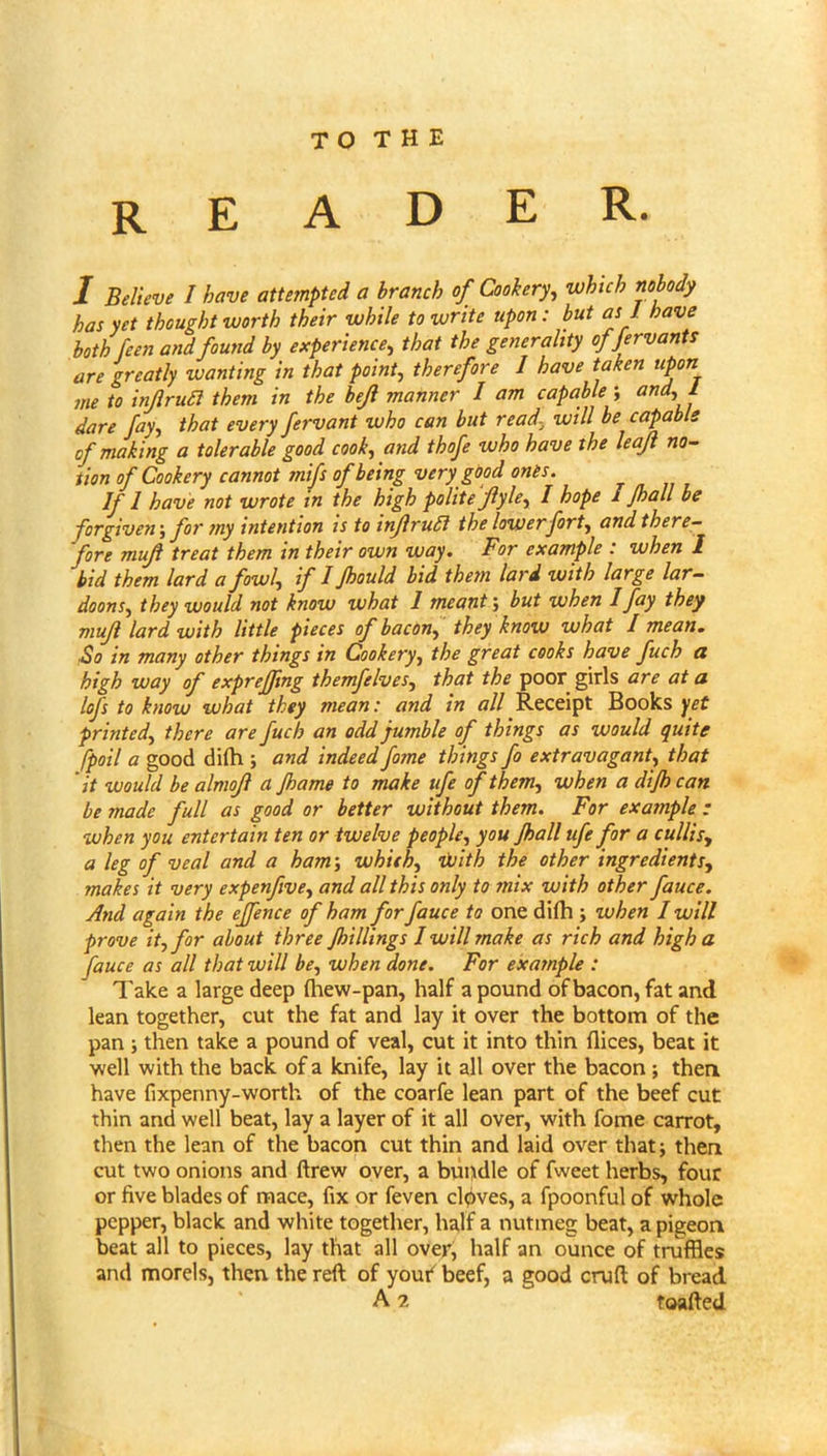 reader. I Believe I have attempted a branch of Cookery, which nobody has yet thought worth their while to write upon: but as I have both feen and found by experience, that the generality offervants are greatly wanting in that point, therefore I have taken upon m to inJlruSl them in the bejl manner I am capable-, ^ dare fay, that every fervant who can but read.^ will be capable of making a tolerable good cook, and thofe who have the leaf no- tion of Cookery cannot mifs of being very good ones. 1 have not wrote in the high polite Jiyle^ I hope I Jhall be forgiven-, for my intention is to inJlruSi the lower fort, and there- fore muf treat them in their own way. For example : when I bid them lard a fowl, if I Jhould hid them lard with large lar- doons, they would not know what 1 meant; but when I fay they muji lard with little pieces of bacon, they know what I mean. ■So in many other things in Cookery, the great cooks have fuch a high way of exprejjing themfelves, that the poor girls are at a lofs to know what they mean: and in all Receipt Books yet printed, there are fuch an odd jumble of things as would quite fpoil a good di(h ; and Indeed fome things fo extravagant, that it would be almojl a Jhame to make life of them, when a dijh can be made full as good or better without them. For example : when you entertain ten or twelve people, you Jhall ufe for a cullis, a leg of veal and a ham-, whith, iJuith the other ingredients, makes it very expenfive, and all this only to mix with other fame. And again the ejfence of ham for fame to one dilh ; when I will prove it, for about three Jhillings I will make as rich and high a fame as all that will be, when done. For example : Take a large deep fliew-pan, half a pound of bacon, fat and lean together, cut the fat and lay it over the bottom of the pan; then take a pound of veal, cut it into thin flices, beat it well with the back of a knife, lay it all over the bacon; then have fixpenny-worth of the coarfe lean part of the beef cut thin and well beat, lay a layer of it all over, with fome carrot, then the lean of the bacon cut thin and laid over that; then cut two onions and drew over, a bupdle of fweet herbs, four or five blades of mace, fix or feven clpves, a fpoonful of whole pepper, black and white together, half a nutmeg beat, a pigeon beat all to pieces, lay that all over, half an ounce of truffles and morels, then the reft of youi^ beef, a good cruft of bread A 2 toafted