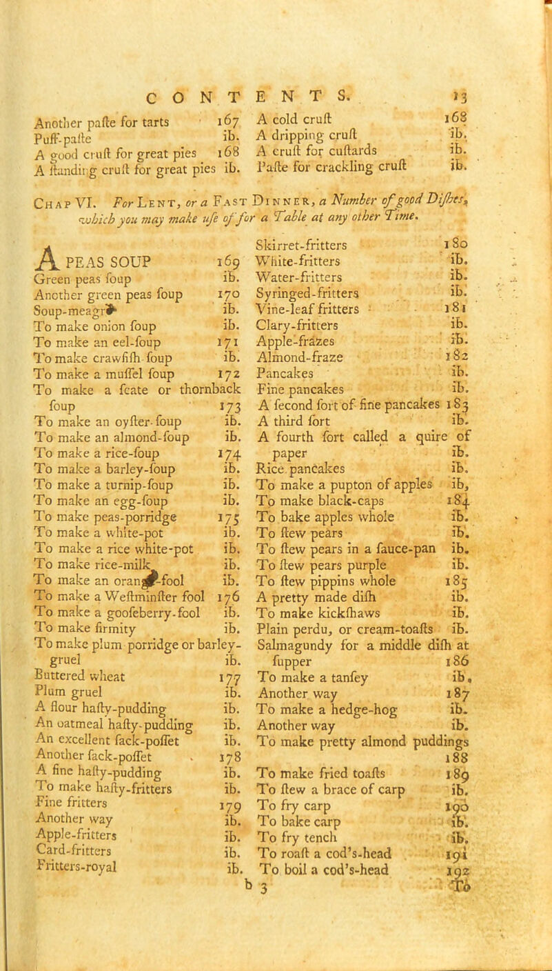 A cold cruft A dripping cruft 168 ib! ib.’ ib. Anotlier pafte for tarts 167 Puft'-pafte if>- A good cruft for great pies 168 A cruft for cuftards A llandirg cruft for great pies ib. Pafte for crackling cruft Ch A p VI. For L E N T, or ^ F A ST DIN N E R, « Number of good Dijhts„ <iubich you may make ufe of for a 'Table at any other Time. 1 80 ib. ib. ibi 181 ib. ibi 182 ib. ib. A PEAS SOUP 169 Green peas foup ib. Another green peas foup 170 Soup-meagri^ ib. To make onion foup ib. To make an eel-foup 171 To make crawiifh foup ib. To make a muffel foup 172 To make a fcate or thornback foup 173 To make an oyfter foup ib. To make an ajmond-foup ib. To make a rice-foup 174 To make a barley-foup ib. To make a tumip-foup ib. To make an egg-foup ib. To make peas-porridge 175 To make a white-pot ib. To make a rice white-pot ib. To make rice-milk ib. To make an orange-fool ib. To make a Weftminfter fool 176 To make a goofeberry-fool ib. To make firmity ib. To make plum porridge or barley- gruel ib. Buttered wheat 177 Plum gruel ib. A flour hafty-pudding ib. An oatmeal hafty-pudding ib. An excellent fack-poffet ib. Another fack-poflet . 178 A fine hafty-pudding ib. To make hafty.fritters ib. Fine fritters lyp Another way ib. Apple-fritters ib. Card-fritters ib. Fritters-royal ib. Skirret-fritters White-fritters Water-fritters Syringed-fritters Vine-leaf fritters ■ Clary-fritters AppleTrazes Almond-fraze Pancakes Fine pancakes A fecond fort of fine pancakes 183 A third Ibrt ib. A fourth fort called a quire of paper ib. Rice pancakes ib. To make a pupton of apples ib. To make black-caps 184 To bake apples whole ib. To ftew pehrs ib. To ftew pears in a fauce-pan ib. To ftew pears purple ib. To ftew pippins whole 185 A pretty made difh ib. To make kickfliaws ib. Plain perdu, or cream-toafts ib. Salmagundy for a middle difli at fupper 186 To make a tanfey ib, Another way 187 To make a hedge-hog ib. Another way ib. To make pretty almond puddings 188 To make fried toafts 189 To ftew a brace of carp ib. To fry carp X90 To bake carp ib'. To fry tench ib. To roaft a cod’s-head 191 To boil a cod’s-head 102 b 3