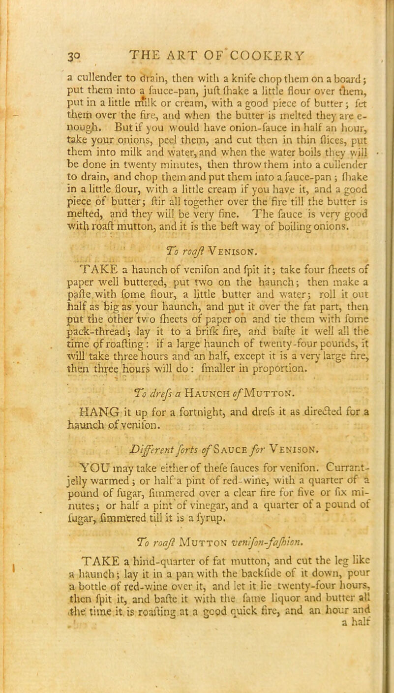 a cullender to drSin, then with a knife chop them on aboard; put them into a fauce-pan, juft (hake a little flour over tliem, put in a little milk or cream, with a good piece of butter ; fet them over the fire, and when the butter is melted they are e- nough. But if you would have onion-fauce in half an hour, take your onions, peel them, and cut then in thin flices, put them into milk and water, and when the water boils they will be done in twenty minutes, then throw them into a cullender to drain, and chop them and put them into a fauce-pan ; (hake in a little flour, with a little cream if you have it, and a good piece of butter; ftir all together over the fire till the butter is melted, and they will be very fine. The fauce is very good with roaft mutton, and it is the beft way of boiling onions. To roaji Venison. TAKE a haunch of venifon and fpit it; take four fheets of paper w^ell buttered, put two on the haunch; then make a pafte.with (ome flour, a little butter and water; roll it out half as big as your haunch, and gut it over the fat part, then put the other tw'o fheets of paper oh and tie them with fome pack-thread; lay it to a brifk fire, and bafte it well all the time gf roafting: if a large haunch of tw’enty-four pounds, it will take three hours and an half, except it is a very large fixe, then three hours will do: fmaller in proportion. To drefs a Haunch ^A'Iutton. HANG it up for a fortnight, and drefs it as direcSted for a haunch of yenilon. Different forts ^Sauce for Venison. YOU may lake either of thefe fauces for venifon. Currant- jelly warmed ; or half a pint of red-wine, with a quarter of a pound of fugar, fiinmered over a clear fire for five or fix mi- nutes ; or half a pint of vinegar, and a quarter of a pound of fugar, fimm'ered till it is a fyrup. To roaJl AdUTTON ’venfon-fafhion. TAKE a hind-quarter of fat mutton, and cut the leg like a haunch; lay it in a pan with the backfide of it down, pour a bottle of red-wine over it, and let it lie twenty-four hours, then fpit it, and bafte it with the fame liquor and butter all .the time.it. is roafting at a good quick fire, and an hour and a half