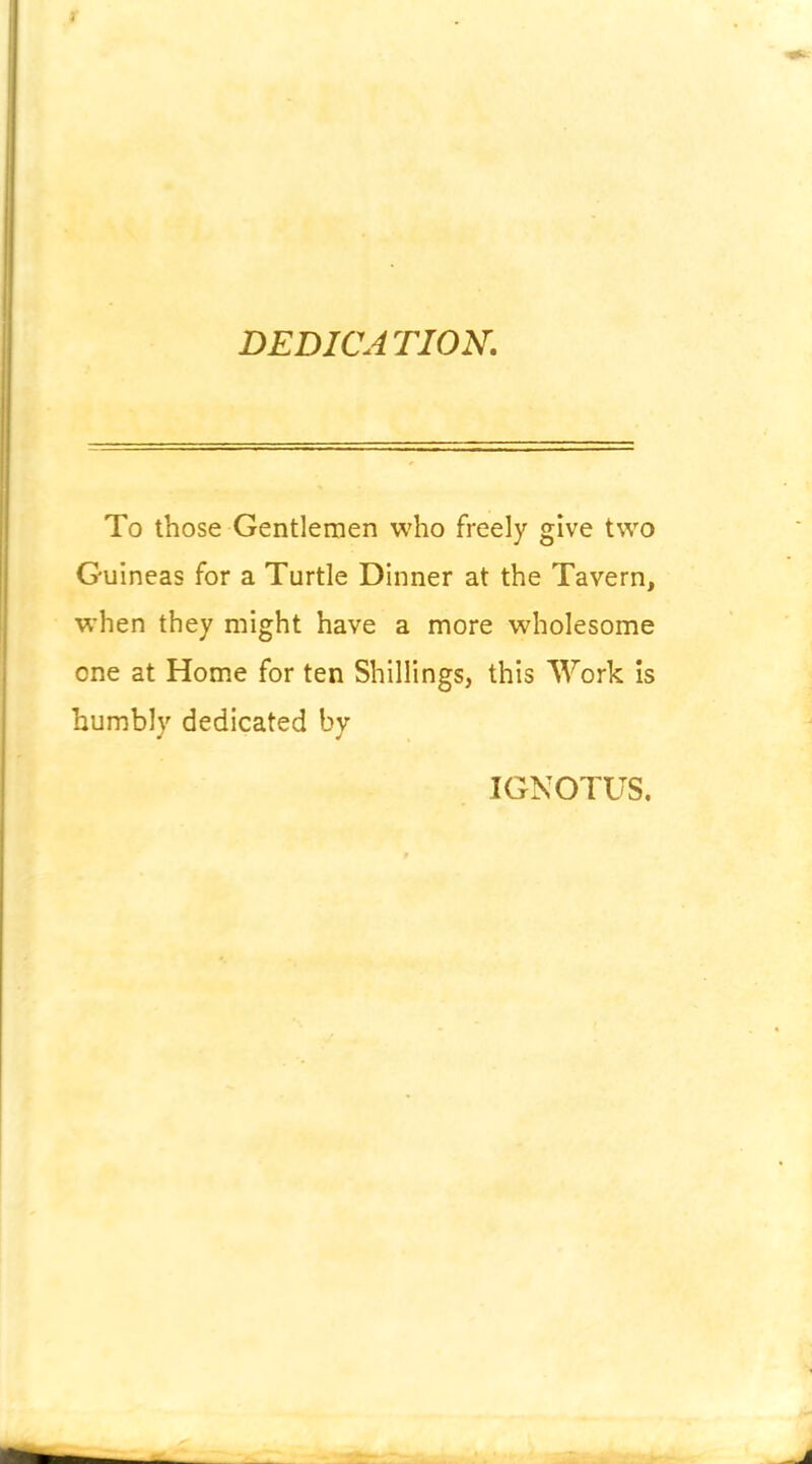 DEDICA TIOK To those Gentlemen who freely give two Guineas for a Turtle Dinner at the Tavern, when they might have a more wholesome one at Home for ten Shillings, this Work is humbly dedicated by IGNOTUS.