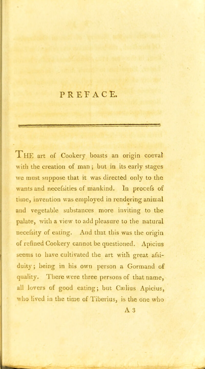 PREFACE. The art of Cookery boasts an origin coeval with the creation of man ; but in its early stages we must suppose that it was directed only to the wants and necefsities of mankind. In procefs of time, invention was employed in rendering animal and vegetable substances more inviting to the palate, with a viesv to add pleasure to the natural necefsity of eating. And that this was the origin of refined Cookery cannot be questioned. Apicius seems to have cultivated the art with great afsi- duiiy; being in his own person a Gormand of quality. Tliere were three persons of that name, all lovers of good eating; but Caelius Apicius, who lived in the time of Tiberius, is the one who A 3