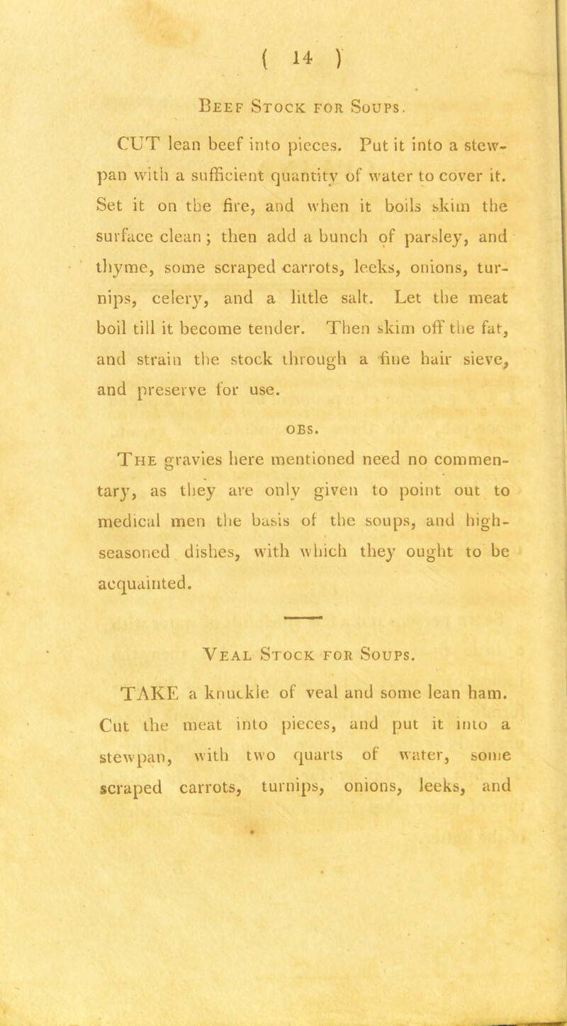 Beef Stock for Soups. CUT lean beef into pieces. Put it into a stew- pan with a sufficient quantity of water to cover it. Set it on the fire, and when it boils skim the surface clean; then add a bunch of par.sley, and thyme, some scraped carrots, leeks, onions, tur- nips, celery, and a little salt. Let the meat boil till it become tender. Then skim off the fat, and strain the stock through a fine hair sieve, and preserve for use. OBS. The gravies here mentioned need no commen- tary, as they are only given to point out to medical men the basis of the soups, and high- seasoned dishes, with which they ought to be acquainted. Veal Stock for Soups. TAKE a knuckle of veal and some lean ham. Cut the meat into pieces, and put it into a stewpan, with two rpiarts of water, some scraped carrots, turnips, onions, leeks, and