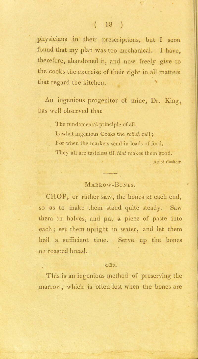 physicians in their prescriptions, but I soon found that my plan was too mechanical. I have, therefore, abandoned it, and now freely give to the cooks the exercise of their right in all matters that regard the kitchen. An ingenious progenitor of mine. Dr. King^ has well observed that The fundamental principle of all. Is what ingenious Cooks the relish call; For wlien the markets send in loads of food. They all are tasteless till that makes them good. ' Art of Cookery. Marrow-Bones. CHOP, or rather saw, the bones at each end, so as to make them stand quite steady. Saw them in halves, and put a piece of paste into each j set them upright in water, and let them boil a sufficient time. Serve up the bones on toasted bread. OBS. This is an ingenious method of preserving the marrow, which is often lost when the bones are