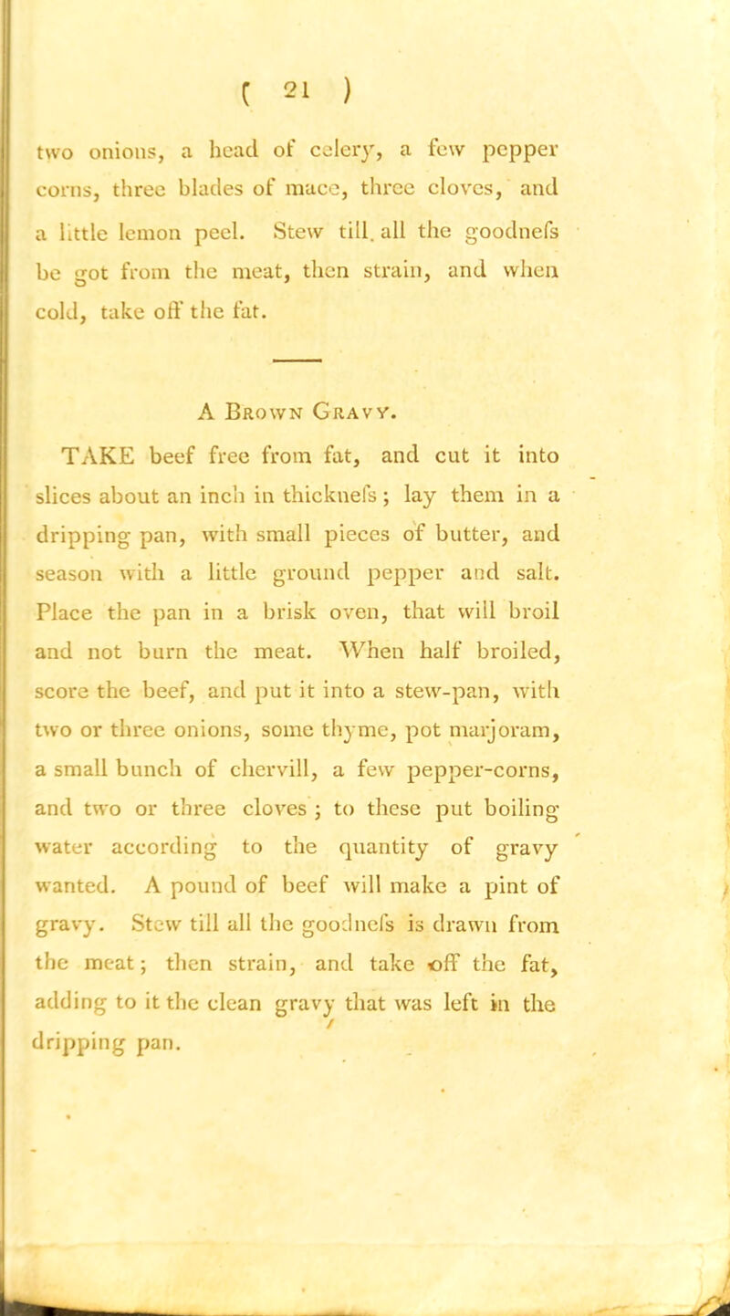 two onions, a head of celery, a few joepper corns, three blades of mace, three cloves, and a little lemon peel. Stew till, all the goodnefs be izot from the meat, then strain, and when cold, take off the fat. A Brown Gravy. TAKE beef free from fat, and cut it into slices about an inch in thicknefs ; lay them in a dripping pan, with small pieces of butter, and season with a little ground pepper and salt. Place the pan in a brisk oven, that will broil and not burn the meat. When half broiled, score the beef, and put it into a stew-pan, with two or three onions, some thyme, pot marjoram, a small bunch of chervill, a few pepper-corns, and two or three cloves ; to these put boiling water according to the quantity of gravy wanted. A pound of beef will make a pint of ) gravy. Stew till all the goodnefs is drawn from the meat; then strain, and take ofF the fat, adding to it the clean gravy that was left in the / dripping pan.