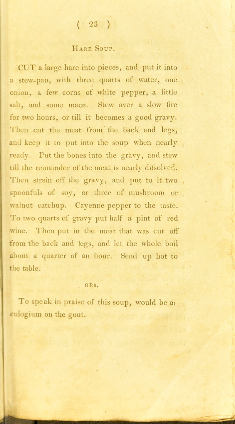 Hare Soup. CUT a large liarc into pieces, and put it into a stew-pan, with three quarts of water, one ♦ onion, a few corns of white pepper, a little salt, and some mace. Stew over a slow fire for two hours, or till it becoiues a good gravy. Then cut the meat from the back and legs, and keep it to put into the soup when nearly ready. Put the bones into the gravy, and stew till the remainder of the meat is nearly difsolved. Then strain off the gravy, and put to it two , spoonfuls of soy, or three of mushroom or walnut catchup. Cayenne- pepper to the taste. To two quarts of gravy put half a pint of red wine. Then put in the meat that was cut off from the back and legs, and let the whole boil about a quarter of an hour. Send up hot to the table. OBS, To speak in praise of this soup, M^ould be ai eulogium on the gout.