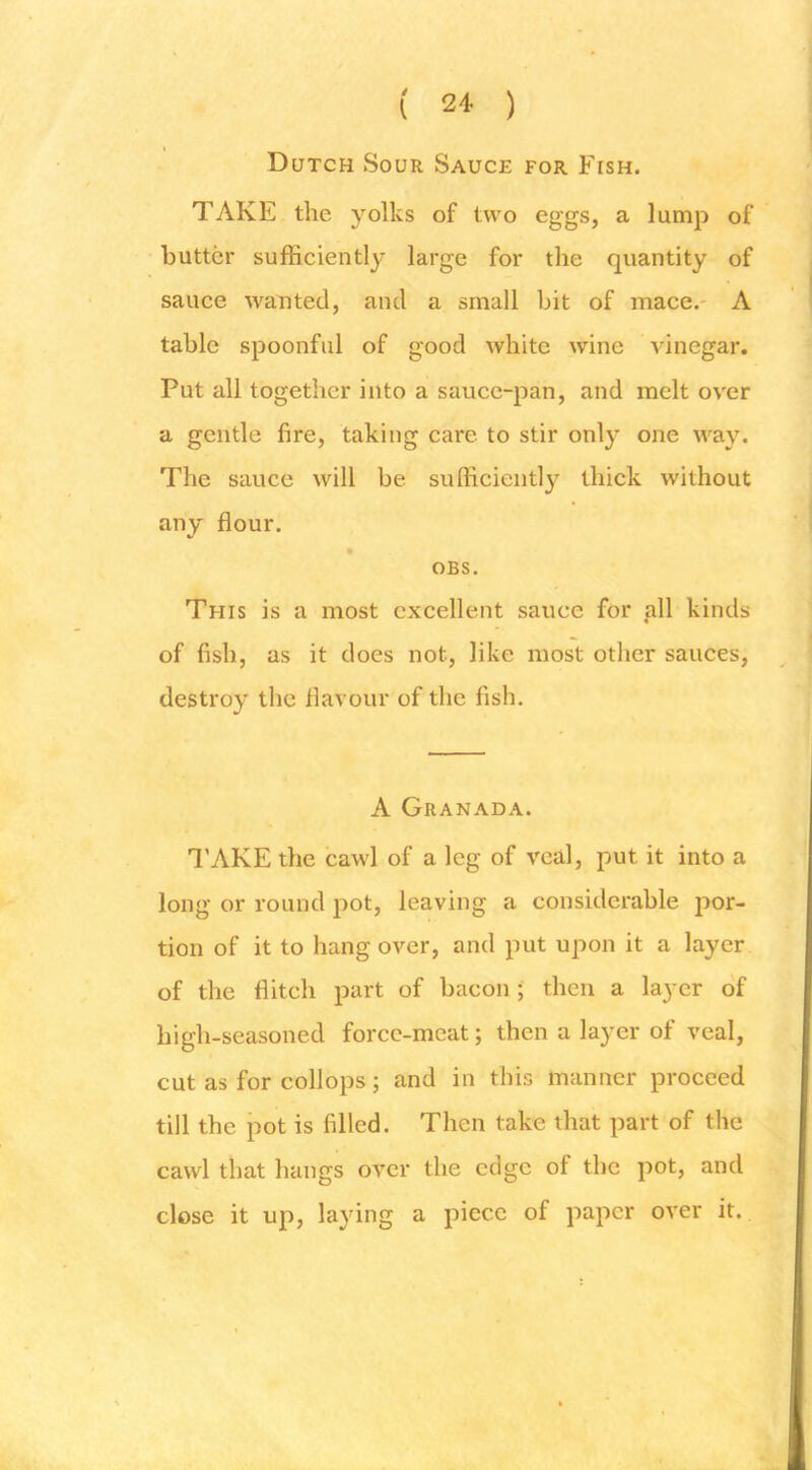 ( ) Dutch Sour Sauce for Ftsh. TAKE the yolks of two eggs, a lump of butter sufficiently large for the quantity of sauce wanted, and a small hit of mace.- A table spoonful of good white wine vinegar. Put all together into a sauce-pan, and melt over a gentle fire, taking care to stir only one way. The sauce will be sufficiently thick without any flour. OBS. This is a most excellent sauce for gll kinds of fish, as it does not, like most other sauces, destroy the flavour of the fish. A Granada. I'AKE the cawl of a leg of veal, put it into a long or round pot, leaving a considerable por- tion of it to hang over, and put upon it a layer of the flitch part of bacon; then a layer of high-seasoned force-meat; then a layer of veal, cut as for collops; and in this manner proceed till the pot is filled. Then take that part of the cawl that hangs over the edge of the pot, and close it up, laying a piece of paper over it.