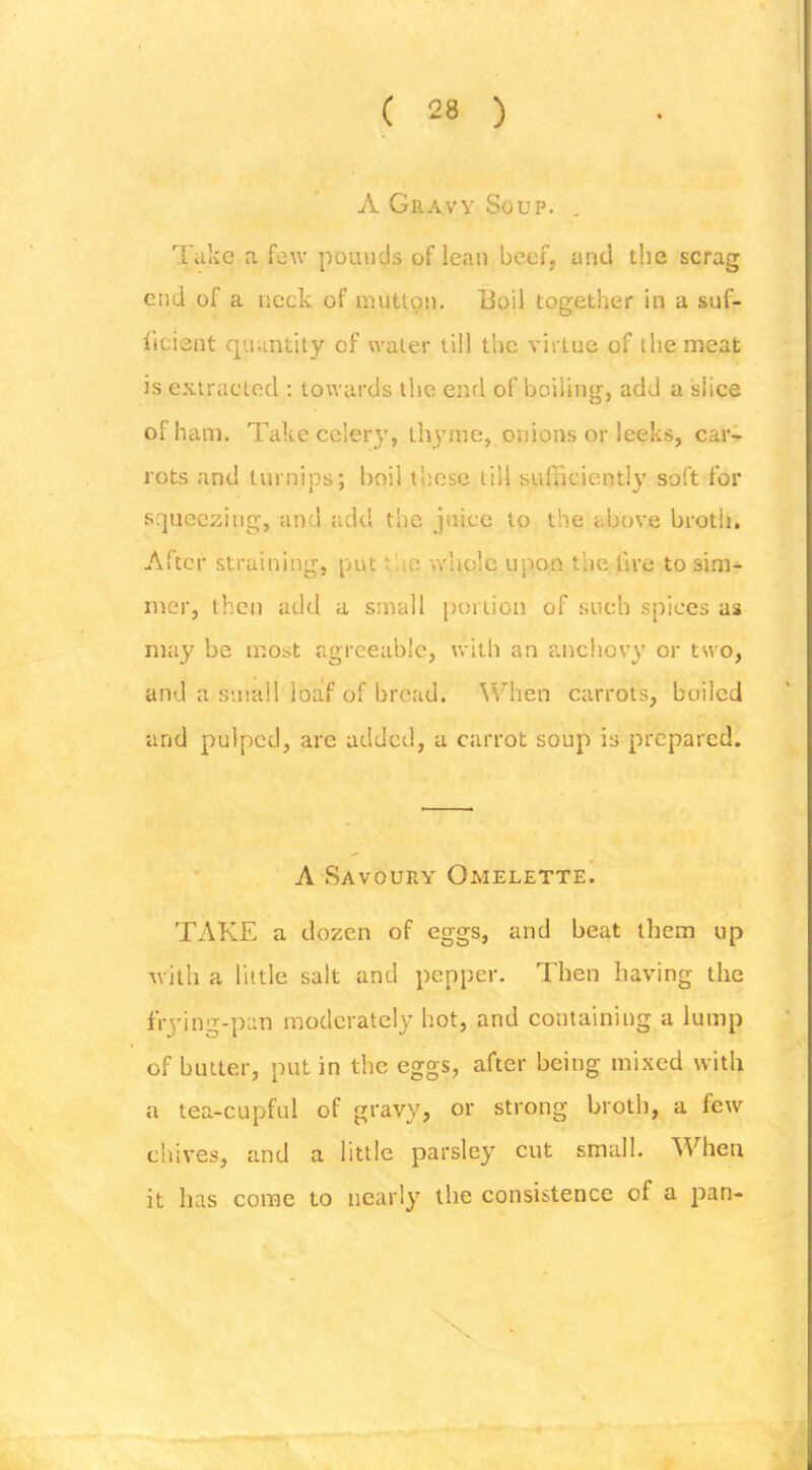 A Gravy Soup. , Take a few pounds of lean beef, and the scrag end of a neck of niutlon. Uoil together in a suf- ficient quantity of water till the virtue of the meat is extracted : towards the end of boiling, add a slice of ham. Take celery, thyme, onions or leeks, car- rots and turnips; boil those til! sulBciently soft for squeezing, and add the juice to the above broth. After straining, put tiic whole upon the fire to sim- mer, then add a small portion of such spices us may be most agreeable, with an rmchovy or two, and a small loaf of bread. When carrots, boiled and pulped, are added, a carrot soup is prepared. A Savoury Omelette! TAKE a dozen of eggs, and beat them up with a little salt and pepper. Then having the frying-pan moderately hot, and containing a lump of butter, put in the eggs, after being mixed with a tea-cupful of gravy, or strong broth, a few chives, and a little parsley cut small. When it has come to nearly the consistence of a pan-