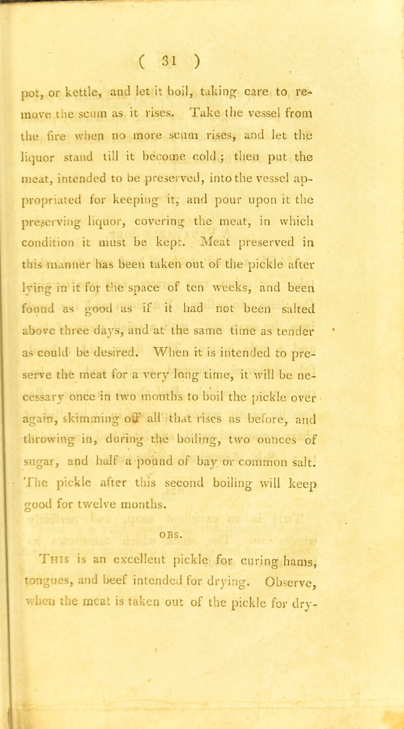 pot, or kettle, and let it boil, taking care to re- move tlie scum as it vises. Take the vessel from the fire wlien no more scum rises, and let the liquor stand till it become cold ; then put the meat, intended to be preserved, into the vessel ap- propriated for keeping it, and pour upon it the preserving liquor, covering the meat, in which condition it must be kept. Meat preserved in this manner has been taken out of the pickle after Iving in it for the space of ten weeks, and been found as good as if it had not been salted above three daj’s, and at the same time as tender as could be desired. When it is intended to pre- serve the meat for a very long time, it will be ne- cessavj’ once in two months to boil the jnckle over again, skimming oQ:’ all that rises as before, and throwing in, during the boiling, two ounces of sugar, and half a pound of bay or common salt. The pickle after this second boiling will keep good for twelve months. OBS. \f 7'his is an excellent pickle for curing hams, tongues, and beef intended for drying. Observe, when the meat is taken out of the pickle for dry-