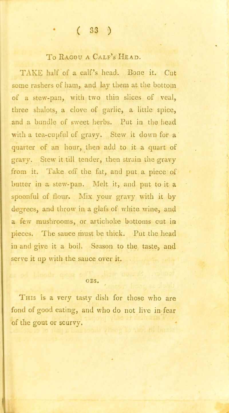 To Ragou a Calf’s Head. TAKE half of a calf’s head. Bone it. Cut some rashers of ham, and lay them at the bottom of a stew-pan, with two thin slices of veal, three shalots, a clove of garlic, a little spice, and a bundle of sweet herbs. Put in the head with a tea-cupful of gravy. Stew it down for a quarter of an hour, then add to it a quart of gravy. Stew it till tender, then strain the gravy from it. Take oft the fat, and put a piece of butter in a stew-pan. Melt it, and put to it a spoonful of flour. Mix your gravy with it by degrees, and throw in a glafs of white wine, and a few mushrooms, or artichoke bottoms cut in pieces. The sauce must be thick. Put the head in and give it a boil. Season to the taste, and serve it up with the sauce over it. OBS. This is a very tasty dish for those tvho are fond of good eating, and who do not live in'fear of the gout or scurvy.