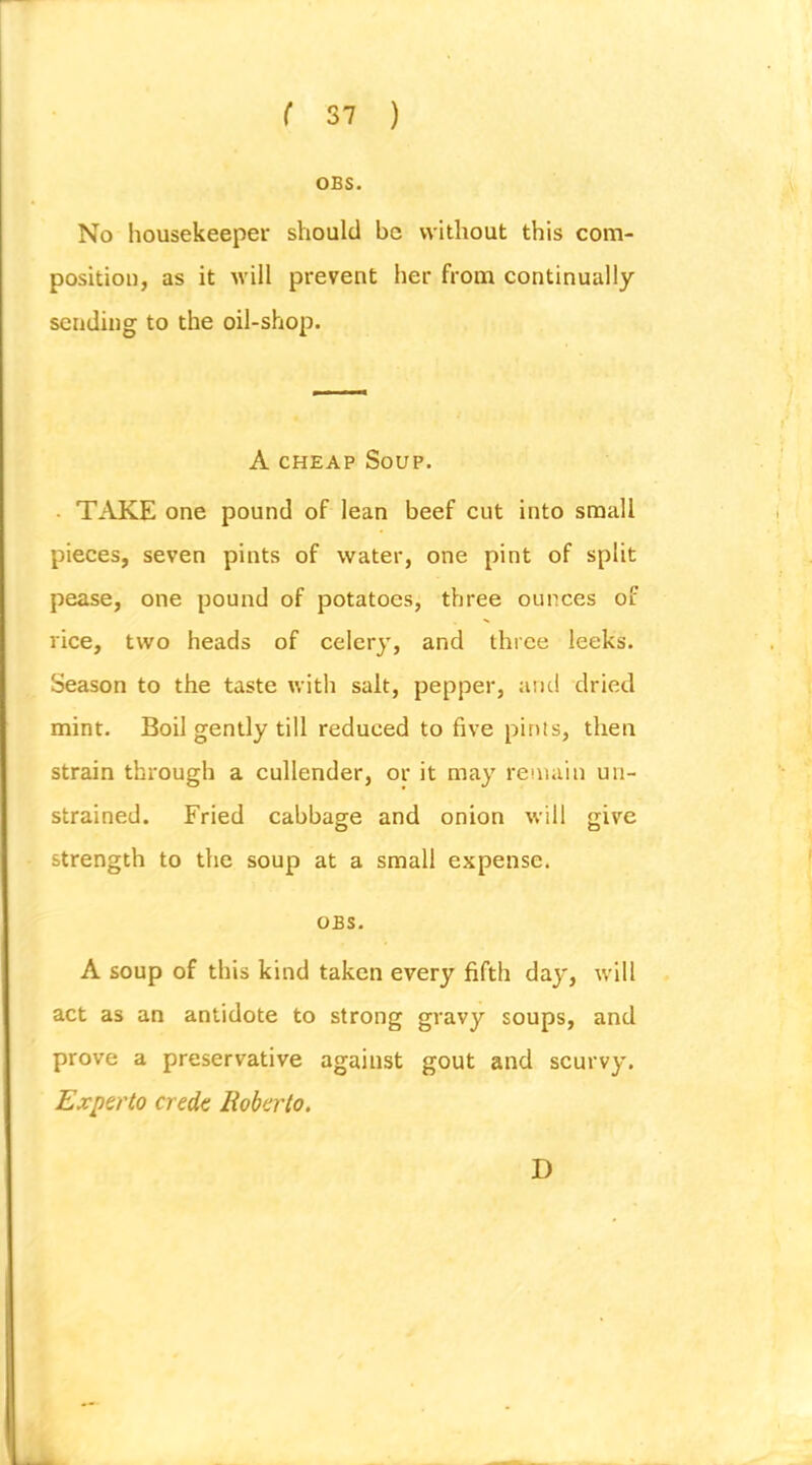 OBS. No housekeeper should be without this com- position, as it will prevent her from continually sending to the oil-shop. A CHEAP Soup. • TAKE one pound of lean beef cut into small pieces, seven pints of water, one pint of split pease, one pound of potatoes, three ounces of rice, two heads of celery, and three leeks. Season to the taste with salt, pepper, and dried mint. Boil gently till reduced to five pints, then strain through a cullender, or it may remain un- strained. Fried cabbage and onion will give strength to the soup at a small expense. OBS. A soup of this kind taken every fifth day, will act as an antidote to strong gravy soups, and prove a preservative against gout and scurvy. Experto crede Roberto. D