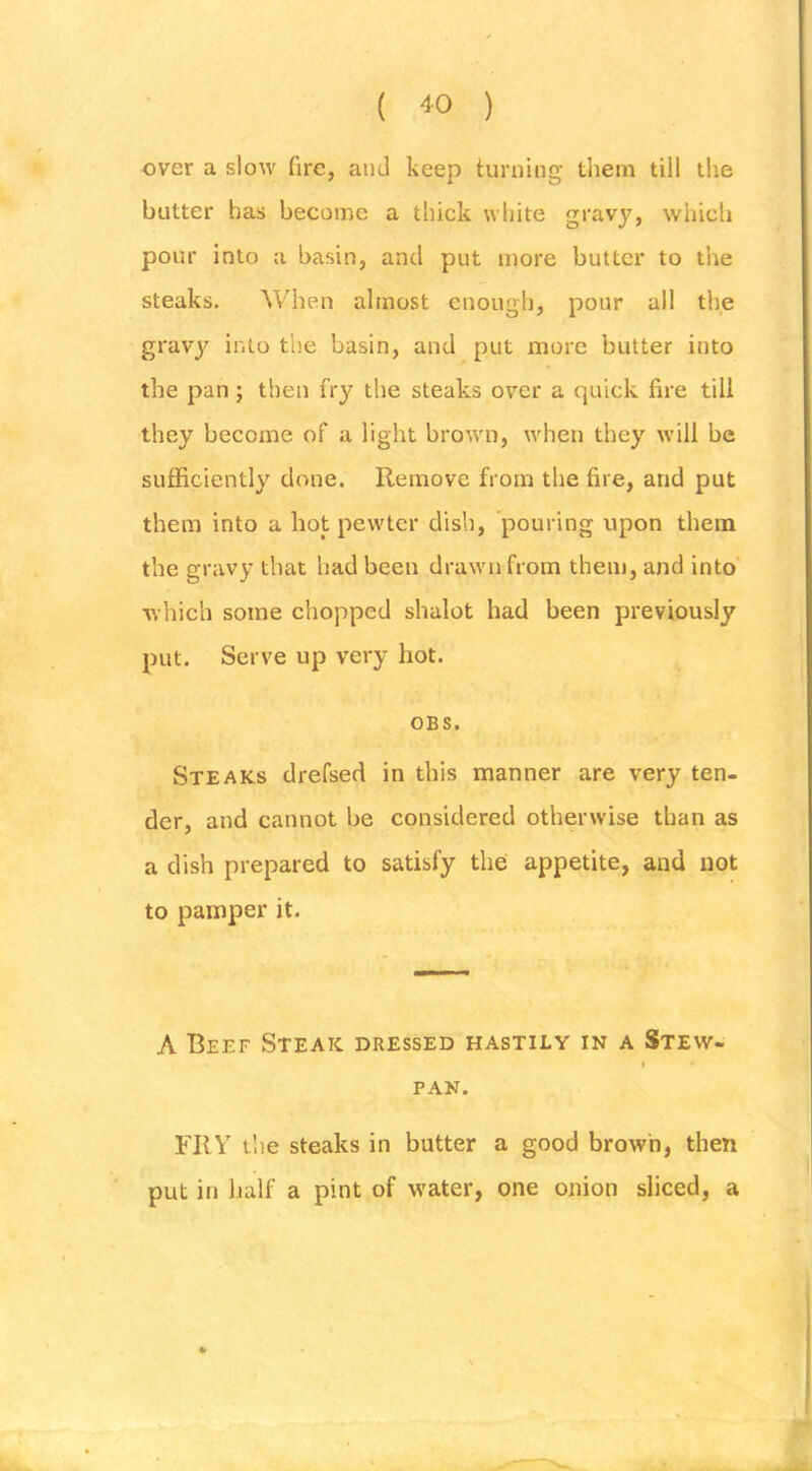 ( '^0 ) over a slow ftre, and keep turning tliem till the butter has become a thick white gravy, which pour into a basin, and put more butter to the steaks. When almost enough, pour all the gravy into the basin, and put more butter into the pan; then fry the steaks over a quick fire till they become of a light brown, when they will be sufficiently done. Remove from the fire, and put them into a hot pewter dish, pouring upon them the gravy that had been drawn from them, and into' ■which some chopped shalot had been previously put. Serve up very hot. OBS. Steaks drefsed in this manner are very ten- der, and cannot be considered otherwise than as a dish prepared to satisfy thei appetite, and not to pamper it. A Beef Steak dressed hastily in a Stew- I PAN. FRY t'ne steaks in butter a good brown, then put in half a pint of water, one onion sliced, a