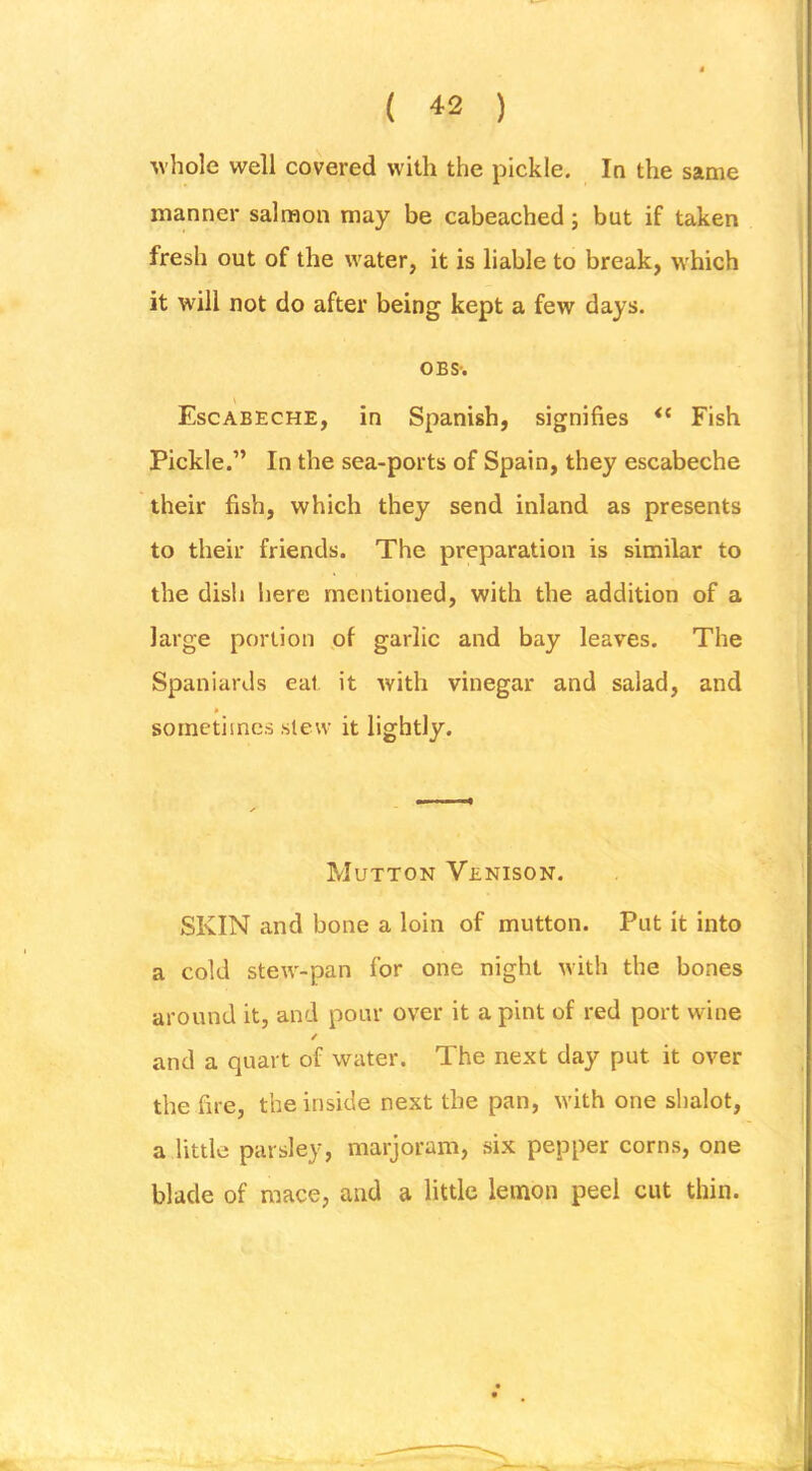 If ( 42 ) •whole well covered with the pickle. In the same manner salmon may be cabeached; but if taken fresh out of the water, it is liable to break, which it will not do after being kept a few days. OBS-. Escabeche, in Spanish, signifies Fish Pickle.” In the sea-ports of Spain, they escabeche their fish, which they send inland as presents to their friends. The preparation is similar to the dish here mentioned, with the addition of a large portion of garlic and bay leaves. The Spaniards eat it with vinegar and salad, and * sometimes slew it lightly. Mutton Venison. SKIN and bone a loin of mutton. Put it into a cold stew-pan for one night with the bones around it, and pour over it a pint of red port wine / and a quart of water. The next day put it over the fire, the inside next the pan, with one shalot, a little parsley, marjoram, six pepper corns, one blade of mace, and a little lemon peel cut thin.