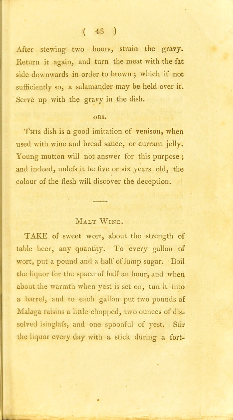 ( 4S ) After stewing two hours, strain the gravy. Return it again, and turn the meat with the fat side downwards in order to brown ; which if not sufficiently so, a salamander may be held over it. Serve up with the gravy in the dish. OBS. This dish is a good imitation of venison, when used with wine and bread sauce, or currant jelly. Young mutton will not answer for this purpose j and indeed, unlefs it be five or six years old, the colour of the flesh will discover the deception. Malt Wine. TAKE of sweet wort, about the strength of table beer, any quantity. To every gallon of wort, put a pound and a half of lump sugar. Boil the liquor for the space of half an hour, and when about the warmth w'hen yest is set on, tun it into a barrel, and to each gallon put two pounds of Malaga raisins a little chopped, two ounces of dis- solved isinglafs, and one spoonful of yest. Stir the liquor every day with a slick during a fort-
