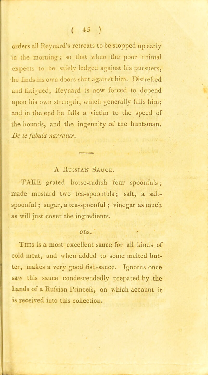 ( ) orders all Reynard’s retreats to be stopped up early in the morning; so that when the poor animal expects to be safely lodged against his pursuers, he finds his own doors shut against him. Distrefsed and fatigued, Reynard is now forced to depend upon his own strength, which generally fails him; and in the end he falls a victim to the speed of the hounds, and the ingenuity of the huntsman. De ie fabula narratur. A Russian Sauce. TAKE grated horse-radish four spoonfuls, made mustard two tea-spoonfuls'; salt, a salt- spoonful ; sugar, a tea-spoonful; vinegar as much as will just cover the ingredients. OBS. ' This is a most excellent sauce for all kinds of cold meat, and when added to some melted but- ter, makes a very good fish-sauce. Ignotus once saw this sauce condescendedly prepared by the hands of a Rufsian Princefs, on which account it is received into this collection.