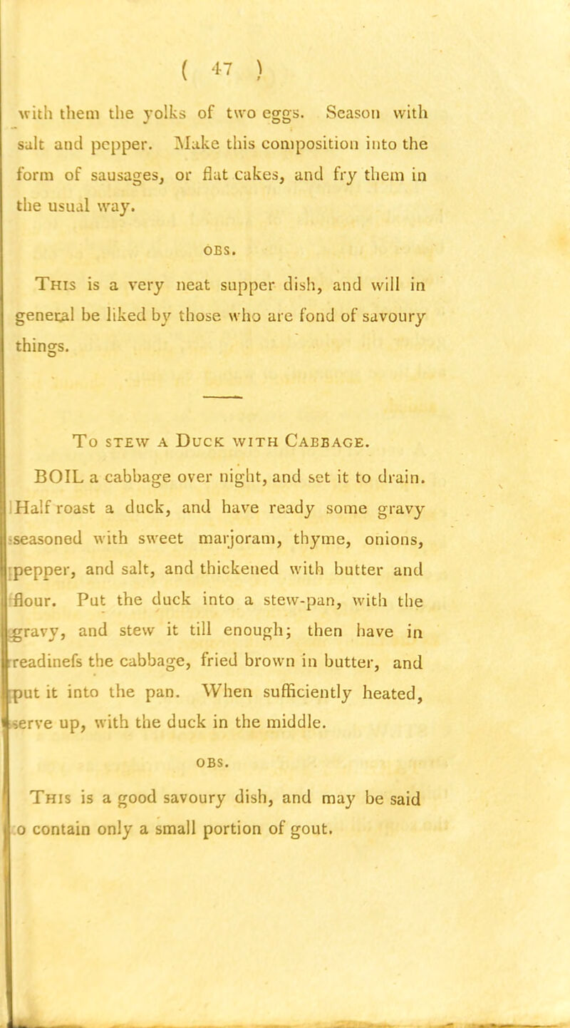 ( ) uith them the yolks of two eggs. Season with salt and pepper. INIake this composition into the form of sausages, or flat cakes, and fry them in the usual way. OBS. This is a very neat supper dish, and will in general be liked by those who are fond of savoury things. To STEW A Duck with Cabbage. BOIL a cabbage over night, and set it to drain. IHalf roast a duck, and have ready some gravy I'seasoned with sweet marjoram, thyme, onions, '.pepper, and salt, and thickened with butter and •flour. Put the duck into a stew-pan, with the ^ravy, and stew it till enough; then have in •readinefs the cabbage, fried brown in butter, and ■put it into the pan. When sufficiently heated, iserve up, with the duck in the middle. OBS. This is a good savoury dish, and may be said :o contain only a small portion of gout.