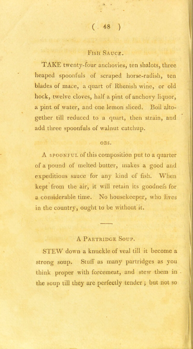 Fish Sauce. TAKE twenty-four anchovies, ten shalots, three heaped spoonfuls of scraped horse-radish, ten blades of mace, a quart of Rhenish wine, or old hock, twelve cloves, half a pint of anchovy liquor, a pint of water, and one lemon sliced. Boil alto- gether till reduced to a quart, then strain, and add three spoonfuls of walnut catchup. OBS. A SPOONFUL of this composition put to a quarter of a pound of melted butter, makes a good and expeditious sauce for any kind of fish. When kept from the air, it will retain its goodnefs for a considerable time. No housekeeper, who lives in the country, ought to be without it. A Partridge Soup. STEW down a knuckle of veal till it become a strong soup. Stuff as many partridges as you think proper with forcemeat, and stew them in - the soup till they are perfectly tender ; but not so