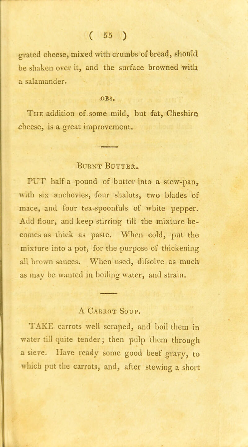 grated cheese, mixed with crumbs of bread, should be shaken over it, and the surface browned witli a salamander. OBS. The addition of some mild, but fat, Cheshire cheese, is a great improvement. Burnt Butter. PUT half a pound of butter into a stew-pan, with six anchovies, four shalots, two blades of mace, and four tea-spoonfuls of white pepper. Add flour, and keep stirring till the mixture be- comes as thick as paste. When cold, put the mixture into a pot, for the purpose of thickening all brown sauces. When used, difsolve as much as may be wanted in boiling water, and strain. A Carrot Soup. TAKE carrots well scraped, and boil them in water till ejuite tender; then pulp them through a sieve. Have ready some good beef gravy, to which put the carrots, and, after stewing a short