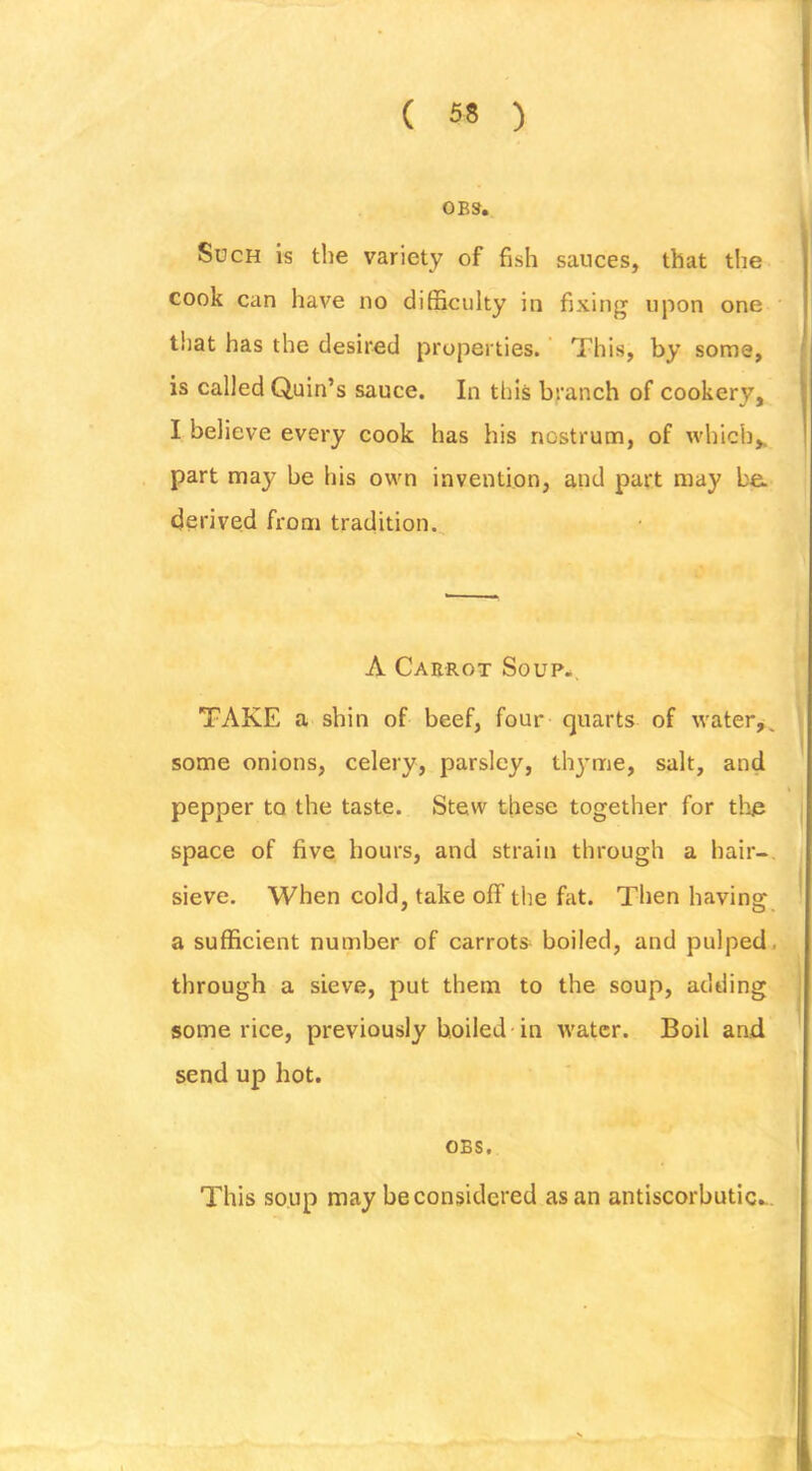 0B3. Such is the variety of fish sauces, that tlie cook can have no difficulty in fixing upon one that has the desired properties. ’ This, by some, is called Quin’s sauce. In this branch of cookery, I believe every cook has his nostrum, of which,, part may be his own invention, and part may ba derived from tradition. A Caerot Soup*. TAKE a shin of beef, four quarts of water^. some onions, celery, parsley, thyme, salt, and pepper to the taste. Stew these together for the space of five hours, and strain through a hair- sieve. When cold, take off the fat. Then having a sufficient number of carrots boiled, and pulped, through a sieve, put them to the soup, adding some rice, previously boiled-in water. Boil and send up hot. OBS. This soup may be considered as an antiscorbutic...
