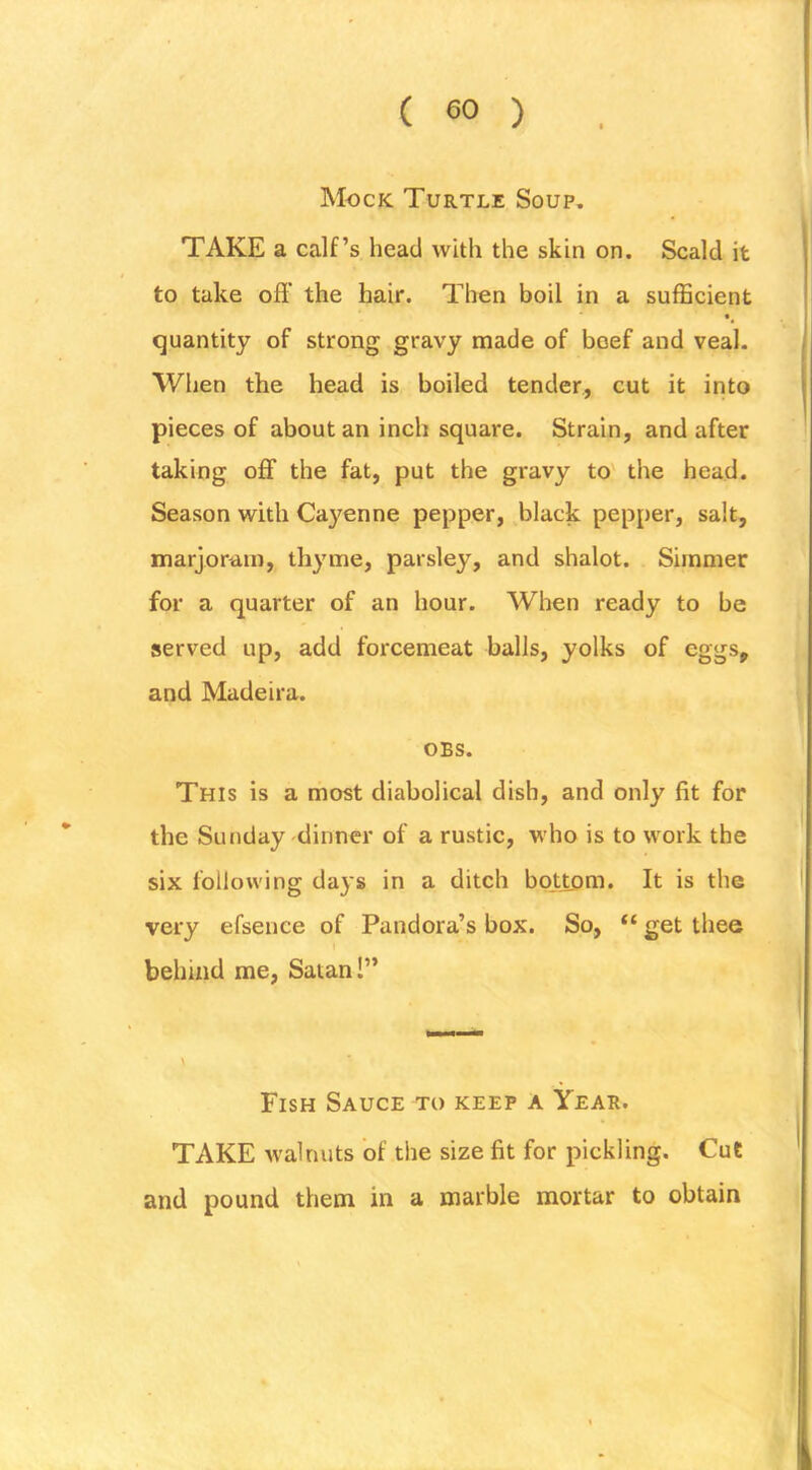 Mock Turtle Soup, TAKE a calf’s head with the skin on. Scald it to take off the hair. Then boil in a sufficient • quantity of strong gravy made of beef and veal- When the head is boiled tender, cut it into pieces of about an inch square. Strain, and after taking off the fat, put the gravy to' the head. Season with Cayenne pepper, black pepper, salt, marjoram, thyme, parsley, and shalot. Simmer for a quarter of an hour. When ready to be served up, add forcemeat balls, yolks of eggs, and Madeira. OBS. This is a most diabolical dish, and only fit for the Sunday dinner of a rustic, who is to work the six following days in a ditch bottom. It is the very efsence of Pandora’s box. So, “ get thee \ behind me, Satan I” Fish Sauce to keep a Year. TAKE walnuts of the size fit for pickling. Cut and pound them in a marble mortar to obtain