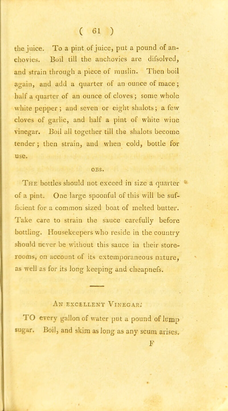 the juice. To a pint of juice, put a pound of an- chovies. Boil till the anchovies are difsolved, and strain through a piece of muslin. Then boil again, and add a quarter of an ounce of mace; half a quarter of an ounce of cloves; some whole white pepper ; and seven or eight shalots; a few cloves of garlic, and half a pint of white wine vinegar. Boil all together till the shalots become tender; then strain, and when cold, bottle for use. OBS. The bottles should not exceed in size a quarter of a pint. One large spoonful of this will be suf- ficient for a common sized boat of melted butter. Take care to strain the sauce carefully before bottling. Housekeepers who reside in the country should never be without this sauce in their store- rooms, on account of its extemporaneous nature, as well as for its long keeping and cheapnefs. An excellent Vinegar; TO every gallon of water put a pound of lump sugar. Boil, and skim as long as any scum arises. F