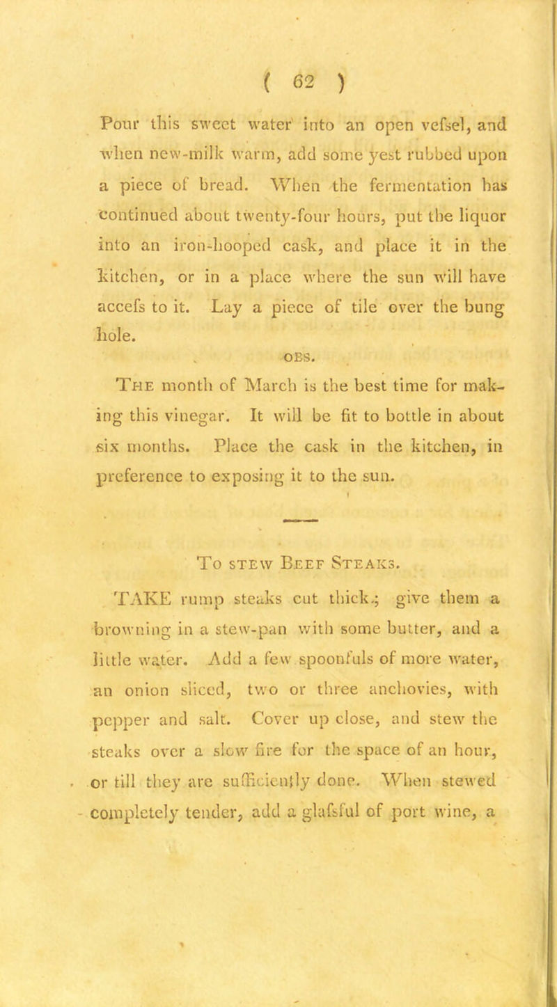 Pour this sweet water' into an open vefsel, and Avlien new-milk warm, add some yest rubbed upon a piece of bread. When the fermentation has continued about twenty-four hours, put the liquor into an irondiooped cask, and place it in the kitchen, or in a place where the sun will have accefs to it. Lay a piece of tile over the bung hole. OBS. The month of March is the best time for mak- ing this vinegar. It will be fit to bottle in about six months. Place the cask in the kitchen, in preference to exposing it to the sun. To STEW Beef Steaks. TAKE rump steaks cut thick.; give them a browning in a stew-pan with some butter, and a little water. Add a few spoonfuls of more water, an onion sliced, tw'o or three anchovies, with pepper and salt. Cover up close, and stew the 'Steaks over a slow fire for tlte space of an hour, . or till they are sutficicnjly done. When stewed - completely tender, add a glafsful of port wine, a