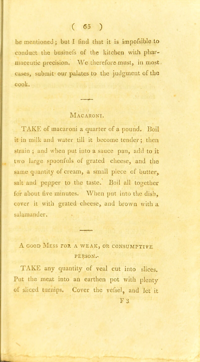 be mentioned; but I find that it is impofsible to conduct the businefs of the kitchen with phar- maceutic precision. We cherefore must, inmost, cases, submit our palates to the judgment of the cook. Macaroni. TAKE of macaroni a quarter of a pound. Boil it in milk and water till it become tender; then strain ; and when put into a sauce pan, adil to it two large spoonfuls of grated cheese, and the same quantity of cream, a small piece of butter, salt and pepper to the taste. Boil all together for about five minutes. When put into the dish, cover it with grated cheese, and brown with a salamander. A GOOD Mess for a weak, or consumptive PERSON.- TAKE any quantity of veal cut into slices. Put the meat into an earthen pot with plenty of sliced turnips. Cover the vefsel, and let it F3