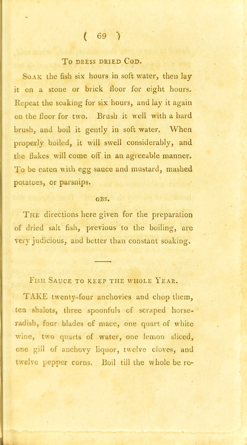 To DRESS DRIED CoD. Soak the fish six hours in soft water, then lay it on a stone or brick floor for eight hours. Repeat tlie soaking for six hours, and Jay it again on the floor for two. Brush it well with a hard brush, and boil it gently in soft water. When properly boiled, it will swell considerably, and the flakes will come off in an agreeable manner. To be eaten with egg sauce and mustard, mashed potatoes, or parsnips. OBS. The directions here given for the preparation of dried salt fish, previous to the boiling, are very judicious, and better than constant soaking. Fish Sauce to keep the whole Year. TAKE twenty-four anchovies and chop them, ten shalots, three spoonfuls cf scraped horse- radish, four blades of mace, one quart of white wine, two quarts of water, one lemon sliced, one gill of anchovy liquor, twelve cloves, and twelve pepper corns. Boil till the whole be re-
