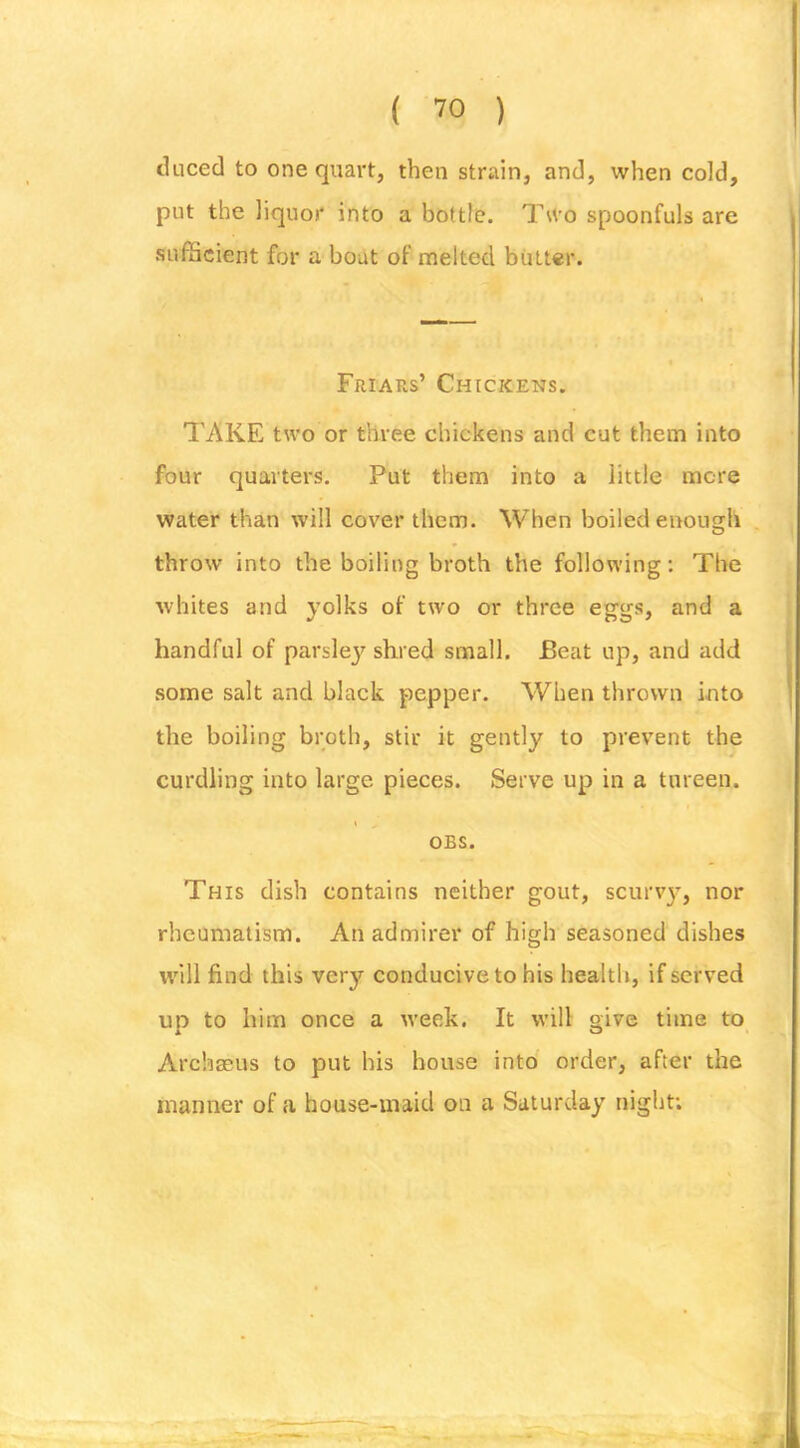 tUiced to one quart, then strain, and, when cold, put the liquor into a bottle. Two spoonfuls are sufBcient for a bout of melted butter. Friars’ Chickens. TAKE two or three chickens and cut them into four quarters. Put them into a little mere water than will cover them. When boiled enough throw into the boiling broth the following; The whites and yolks of two or three eggs, and a handful of parsley shred small. Beat up, and add some salt and black pepper. When thrown into the boiling broth, stir it gently to prevent the curdling into large pieces. Serve up in a tureen. s OBS. This dish contains neither gout, scuiuy, nor rheumatism. An admirer of high seasoned dishes will find this very conducive to his health, if served up to him once a week. It will give time to Archaeus to put his bouse into order, after the manner of a house-maid on a Saturday night;
