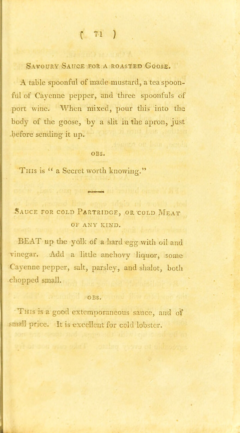 Savoury Sauce for a roasted Goose. A table spoonful of made mustard, a teaspoon- ful of Cayenne pepper, and three spoonfuls of port wine. When mixed, pour this into the body of the goose, by a slit in the apron, just -before sending it up. OBS. This is ‘‘ a Secret worth knowinsc.” O. J?A UCE FOR COLD PARTRIDGE, OR COLD MeAT OF ANY KIND. BEAT up the yolk of a hard egg with oil and vinegar. Add a little anchovy liquor, some Cayenne pepper, salt, parslej'^, and shalot, both chopped small. OBS. This is a good extemporaneous sauce, and of small price. It is excellent for cold lobster.