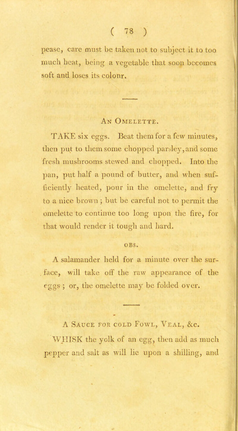 pease, care must be taken not to subject it to too much heat, being a vegetable that soon becomes soft and loses its colour. An Omelette. TAKE six eggs. Beat them for a few minutes, then put to them some chopped parsley, and some fresh mushrooms stewed and chopped. Into the ])an, put half a pound of butter, and when suf- ficiently heated, pour in the omelette, and fry to a nice brown ; but be careful not to permit the omelette to continue too long upon the fire, for that would render it tough and hard. OBS. A salamander held for a minute over the sur- , face, will take off the raw appearance of the eggs ; or, the omelette may be folded over. A Sauce for cold Fowl, Veal, &c. WIIISK the yolk of an egg, then add as much pepper and salt as will lie upon a shilling, and