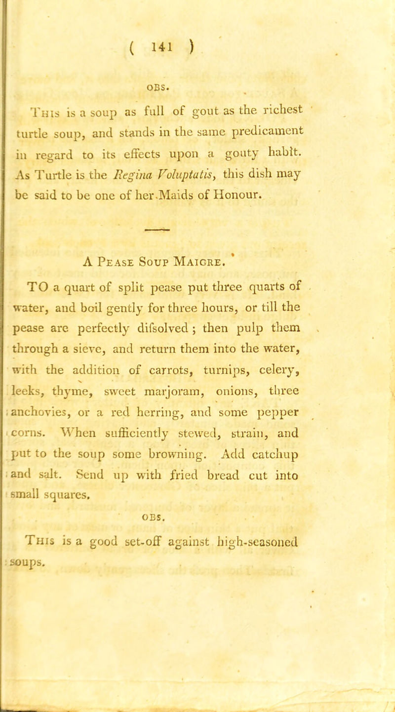 OBS. This is a soup as full of gout as the richest turtle soup, and stands in the same predicament in regard to its effects upon a gouty habit. As Turtle is the Regina Voluptatis^ this dish may be said to be one of her .Maids of Honour. A Pease Soup Maigre. * TO a quart of split pease put three quarts of water, and boil gently for three hours, or till the pease arc perfectly difsolved ; then pulp them through a sieve, and return them into the water, with the addition of carrots, turnips, celery, leeks, thyme, sweet marjoram, onions, three . anchovies, or a red herring, and some pepper I corns. When sufficiently stewed, strain, and put to the soup some browning. Add catchup . and salt. Send up with fried bread cut into small squares. OBS. This is a good set-off against high-seasoned soups.