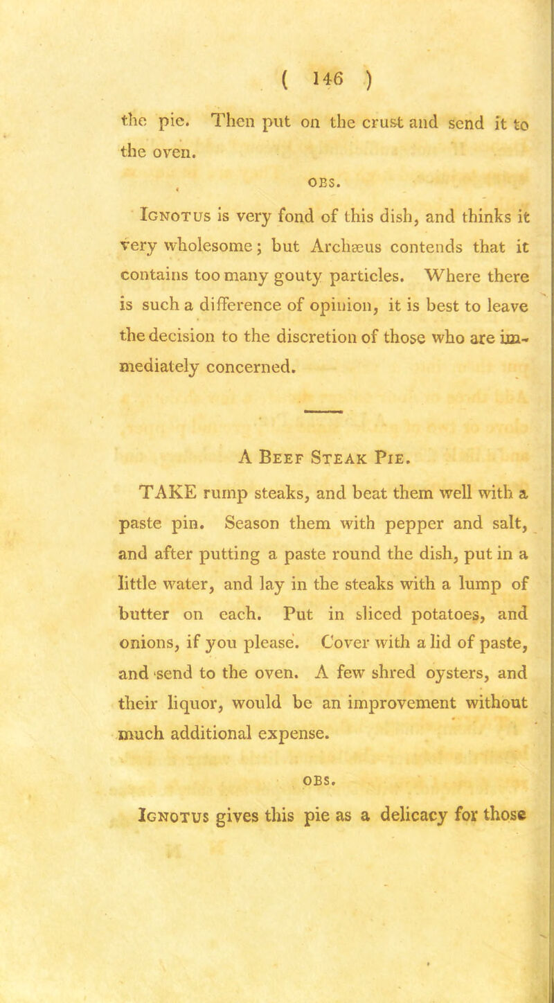 ( ) the pie. Then put on the crust and send it to the oven. , OBS. Ignotus Is very fond of this dish, and thinks it very wholesome; but Archseus contends that it contains too many gouty particles. Where there is such a difference of opinion, it is best to leave the decision to the discretion of those who are im- mediately concerned. A Beef Steak Pie. TAKE rump steaks, and beat them well with a paste pin. Season them with pepper and salt, and after putting a paste round the dish, put in a little water, and lay in the steaks with a lump of butter on each. Put in sliced potatoes, and onions, if you please. Cover with a lid of paste, and send to the oven. A few shred oysters, and their liquor, would be an improvement without much additional expense. OBS. Ignotus gives this pie as a delicacy for those