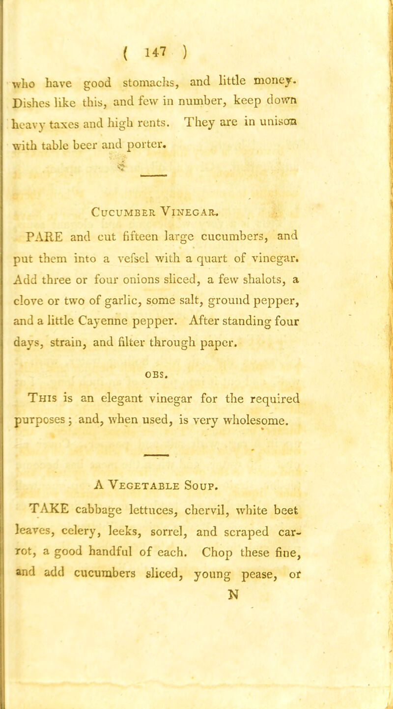 wlio have good stomachs, and little money. Dishes like this, and few in number, keep clown heavy taxes and high rents. They are in uniso® with table beer and porter. ■>'? Cucumber Vinegar. PARE and cut fifteen large cucumbers, and put them into a vefsel with a quart of vinegar. Add three or four onions sliced, a few shalots, a clove or two of garlic, some salt, ground pepper, and a little Cayenne pepper. After standing four days, strain, and filter through paper. OBS. This is an elegant vinegar for the required purposes; and, when used, is very wholesome. A Vegetable Soup. TAKE cabbage lettuces, chervil, white beet leaves, celery, leeks, sorrel, and scraped car- rot, a good handful of each. Chop these fine, and add cucumbers sliced, young pease, or N