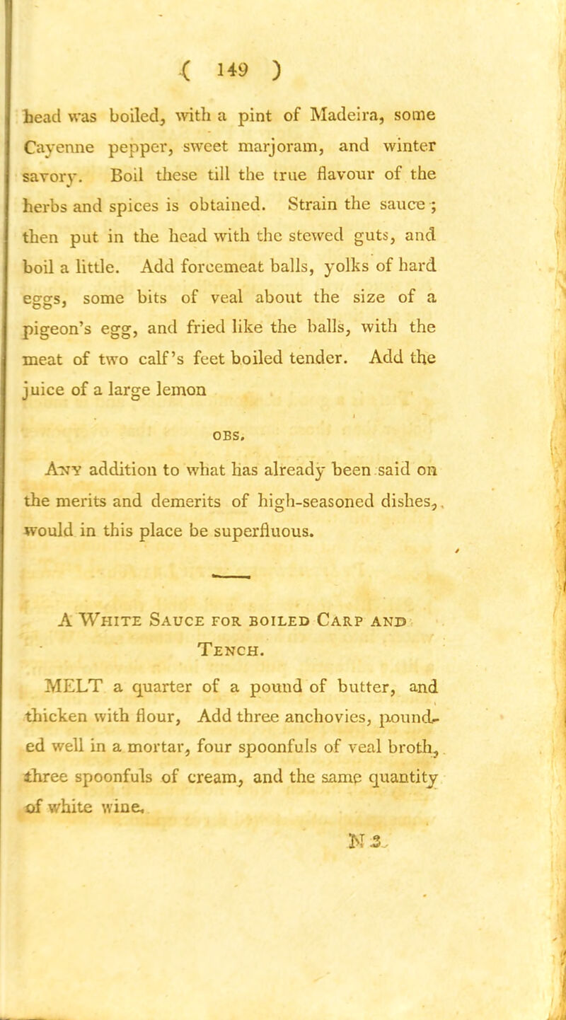 ( ) lead was boiled, ^vith a pint of Madeira, some Cayenne pepper, sweet marjoram, and winter savory. Boil these till the true flavour of the herbs and spices is obtained. Strain the sauce ; then put in the head with the stewed guts, and boil a little. Add forcemeat balls, yolks of hard esTSfs, some bits of veal about the size of a pigeon’s egg, and fried like the balls, with the meat of two calf’s feet boiled tender. Add the juice of a large lemon OBS. A'NY addition to what has already been said on the merits and demerits of high-seasoned dishes,, would in this place be superfluous. A White Sauce for boiled Carp and Tench. MELT a quarter of a pound of butter, and thicken with flour, Add three anchovies, jxound- ed well in a mortar, four spoonfuls of veal broth, three spoonfuls of cream, and the same quantity of white wine. MX