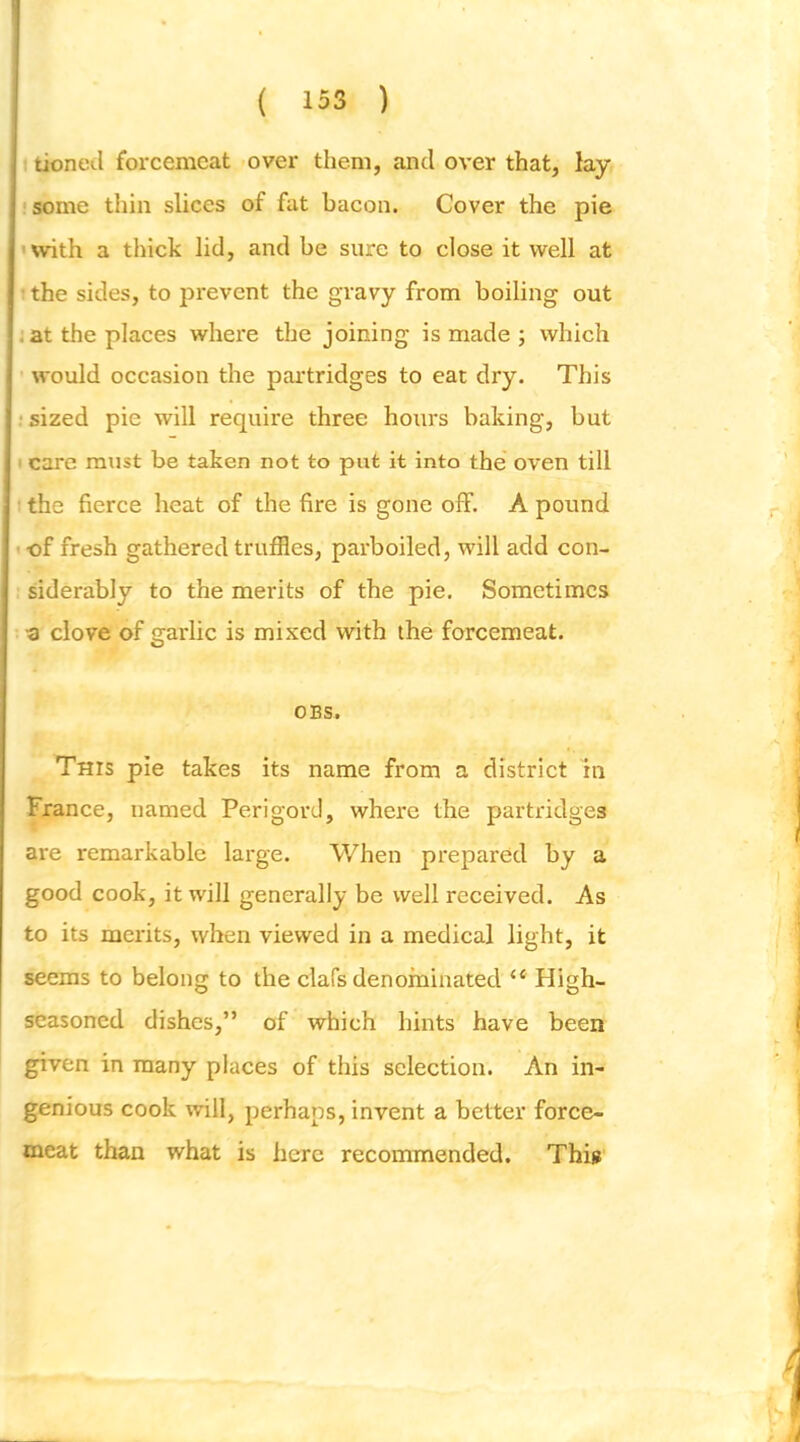 I I ( 153 ) j I tionetl forcemeat over them, and over that, lay •some tliin slices of fat bacon. Cover the pie «\vith a thick lid, and be sure to close it well at ■ the sides, to prevent the gravy from boiling out iat the places where the joining is made ; which ’ would occasion the partridges to eat dry. This .•sized pie will require three hours baking, but I care must be taken not to put it into the oven till I the fierce heat of the fire is gone off. A pound 1 -of fresh gathered truffles, parboiled, will add con- . siderably to the merits of the pie. Sometimes a clove of garlic is mixed with the forcemeat. OBS. This pie takes its name from a district in France, named Perigord, where the partridges are remarkable large. When prepared by a good cook, it will generally be well received. As to its merits, when viewed in a medical light, it seems to belong to the clafs denominated “ High- seasoned dishes,” of which hints have been given in many places of this selection. An in- genious cook will, perhaps, invent a better force- meat than what is here recommended. Thii*