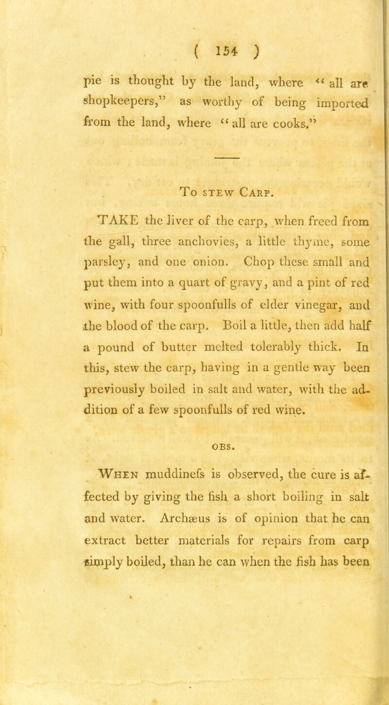 pie is thought by the land, where ** all are. shopkeepers,” as worthy of being imported from the land, where ‘‘ all are cooks.” To STEW Carp. TAKE the liver of the carp, when freed from the gall, three anchovies, a little tli3nne, some parsley, and one onion. Chop these small and put them into a quart of gravy, and a pint of red wine, with four spoonfulls of elder vinegar, and ihe blood of the carp. Boil a little, then add half a pound of butter melted tolerably thick. In this, stew the carp, having in a gentle way been previously boiled in salt and water, with the ad- dition of a few spoonfulls of red wine. OBS. When muddinefs is observed, the cure is af- fected by giving the fish a short boiling in salt and water. Archseus is of opinion that he can extract better materials for repairs from carp fiimply boiled, than he can when the fish has been