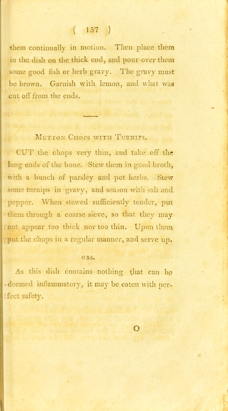 ( 137 ) them continually in motion. Then place them in the dish on the thick end, and pour over them some good fish or herb gravy. The gravy must be brown. Garnish with lemon, and what wa«( cut oft'from the ends. hluTfON Chops with Turnips. CUT the chops very thin, and take oft’ the long ends of the bone. Steiv them in good broth, with a bunch of parsley arid pot herbs. Stew some turnips in gravy, and season with salt and pepper. When stewed sufticientl}- tender, put them through a coarse sieve, so that they may : not appear too thick nor too thin. Upon them ' put the chops in a regular manner, and serve up. OBS. As this dish contains nothing that can b.e I deemed inflammatoiy, it may be eaten with per- .fect safety. O