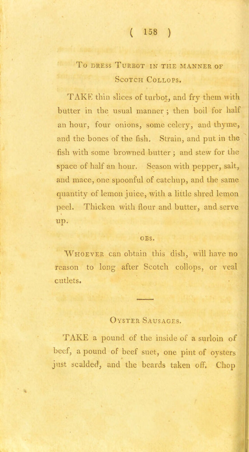 To DRESS Turbot in the manner of Scotch Collops. TAKK thin slices of turbot, and fry them with butter in the usual manner ; then boil for half an hour, four onions, some celery, and thyme, and the bones of the fish. Strain, and put in the fish with some browned butter ; and stew for the space of half an hour. Season wdth pepper, salt, and mace, one spoonful of catchup, and the same quantity of lemon juice, with a little shred lemon peel. Thicken with flour and butter, and serve up. OBS. AVhoever can obtain this dish, will have no reason to long after Scotch collops, or veal cutlets. Oyster Sausages. TAKE a pound of the inside of a surloin of beef, a pound of beef suet, one pint of oysters just scalded, and the beards taken off. Chop