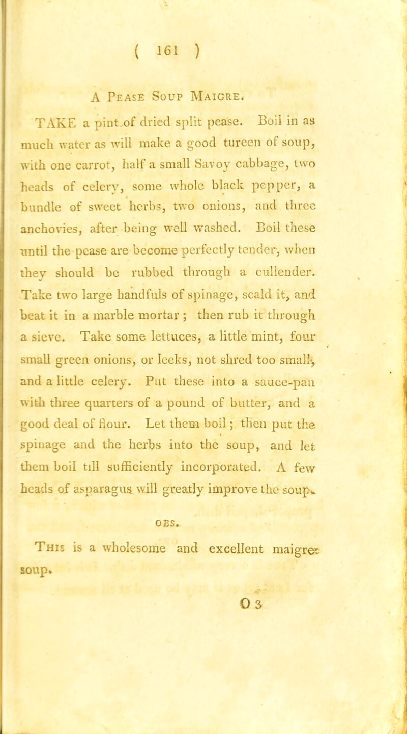A Pease Soup Maigre. TAKE a pint.of dried split pease. Boil in as much water as will make a good tureen of soup, with one carrot, half a small Savoy cabbage, two heads of celery, some whole black pepper, a bundle of sweet herbs, two onions, and three anchovies, after being w^cU washed. Boil these vintil the pease are become perfectly tender, when they should be rubbed through a cullender. Take two large handfuls of spinage, scald it, and beat it in a marble mortar ; then rub it through a sieve. Take some lettuces, a little mint, four small green onions, or leeks, not shred too smalk, and a little celery. Put these into a sauce-pan with three quarters of a pound of butter, and a good deal of flour. Let them boil; then put the spinage and the herbs into the soup, and let them boil till sufficiently incorporated. A few heads of asparagus will greatly improve the soupv OBS. This is a wholesome and excellent maigror soup*
