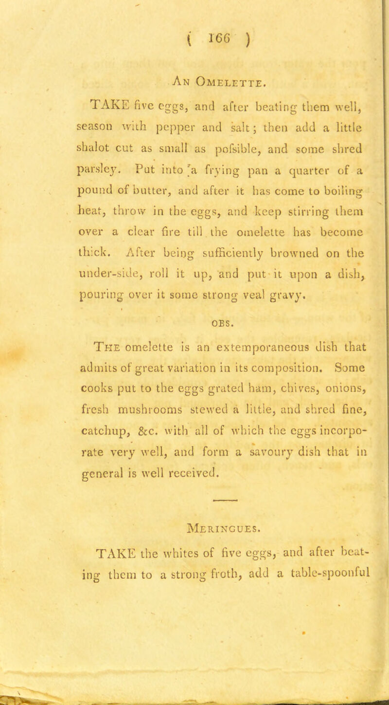 ( 160 ) An Omelette. TAKE five eggs, and after beating them well, season with pepper and salt; then add a little shalot cut as small as pofsible, and some shred parslejL Put into 'a frying pan a quarter of a pound of butter, and after it bas come to boiling heat, throw in the eggs, and keep stirring them over a clear fire till the omelette has become thick. After being sufficiently browned on the under-side, roll it up, and put* it upon a dish, pouring over it some strong veal gravy. OBS. The omelette is an extemporaneous dish that admits of great variation in its composition. Some cooks put to the eggs grated ham, chives, onions, fresh mushrooms stewed a little, and shred fine, catchup, &c. with all of which the eggs incorpo- % rate very well, and form a savoury dish that in general is well received. Meringues. TAKE the whites of five eggs, and after beat- ing them to a strong froth, add a table-spoonful
