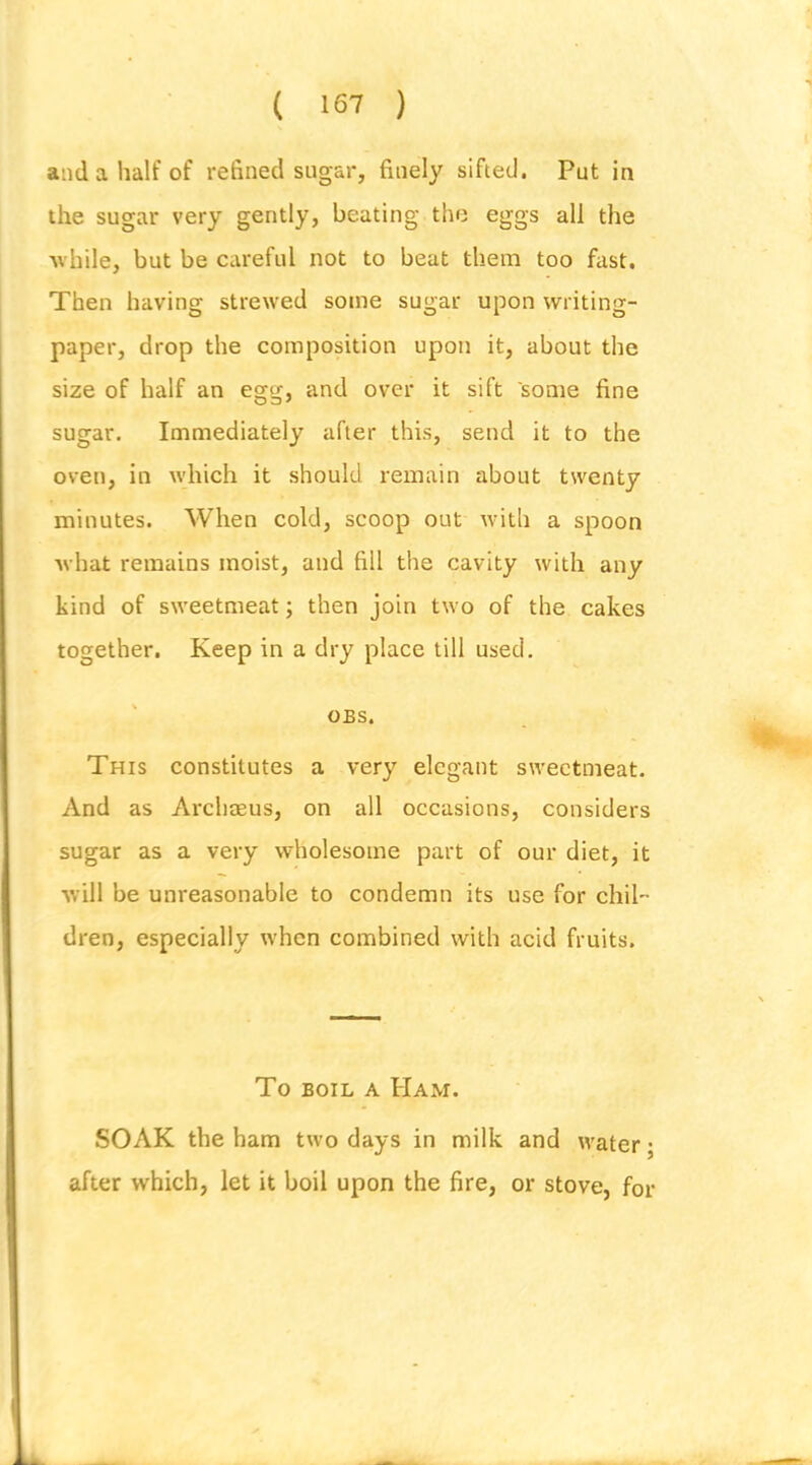 ( 16-7 ) and a half of refined sugar, finely sifted. Put in the sugar very gently, beating the eggs all the ■while, but be careful not to beat them too fast. Then having strewed some sugar upon writing- paper, drop the composition upon it, about the size of half an egg, and over it sift some fine sugar. Immediately after this, send it to the oven, in which it should remain about twenty minutes. When cold, scoop out with a spoon what remains moist, and fill the cavity with any kind of sweetmeat; then join two of the cakes together. Keep in a dry place till used. OBS. This constitutes a very elegant sweetmeat. And as Ai’chmus, on all occasions, considers sugar as a very wholesome part of our diet, it will be unreasonable to condemn its use for chil- dren, especially when combined with acid fruits. To BOIL A Ham. SOAK the ham two days in milk and water; after which, let it boil upon the fire, or stove, for