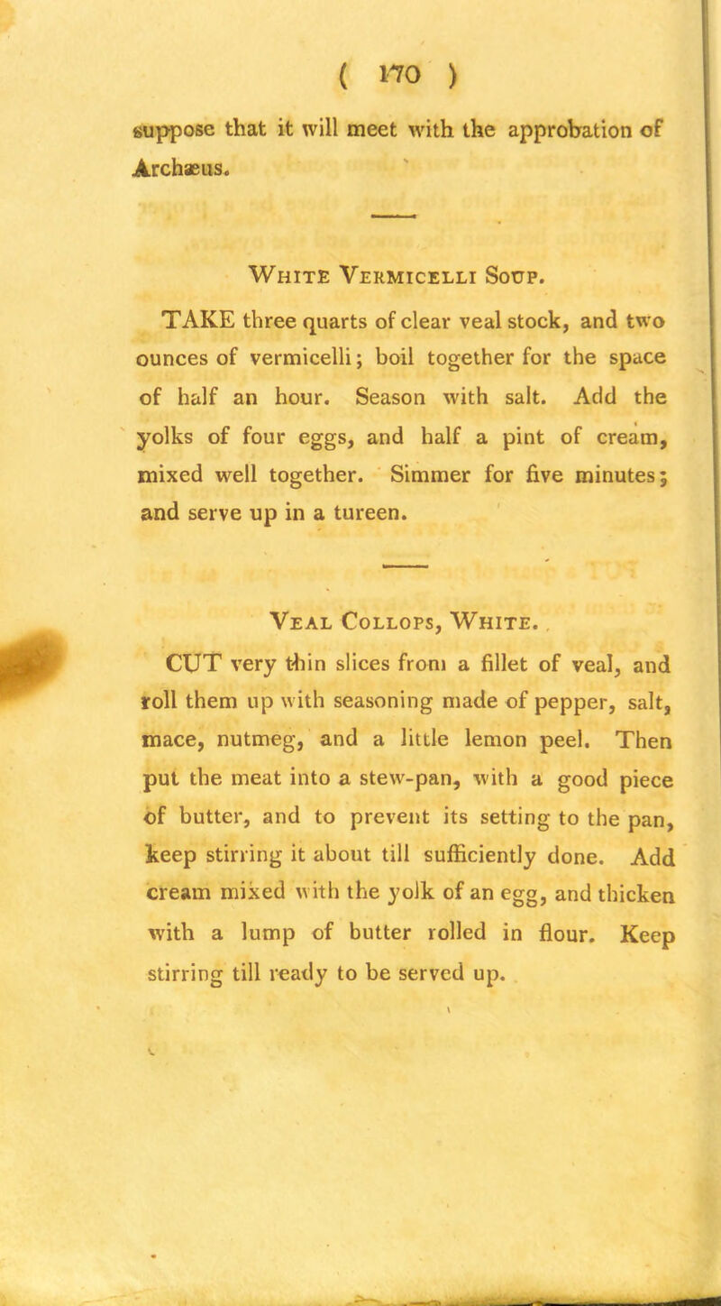 suppose that it will meet with the approbation of Archaeus. White Vermicelli Soup. TAKE three quarts of clear veal stock, and two ounces of vermicelli; boil together for the space of half an hour. Season with salt. Add the yolks of four eggs, and half a pint of cream, mixed well together. ‘ Simmer for five minutes; and serve up in a tureen. . . ' Veal Collops, White. CUT very thin slices from a fillet of veal, and roll them up with seasoning made of pepper, salt, mace, nutmeg, and a little lemon peel. Then put the meat into a stew-pan, with a good piece of butter, and to prevent its setting to the pan, keep stirring it about till sufficiently done. Add cream mixed with the yolk of an egg, and thicken with a lump of butter rolled in flour. Keep stirring till ready to be served up.