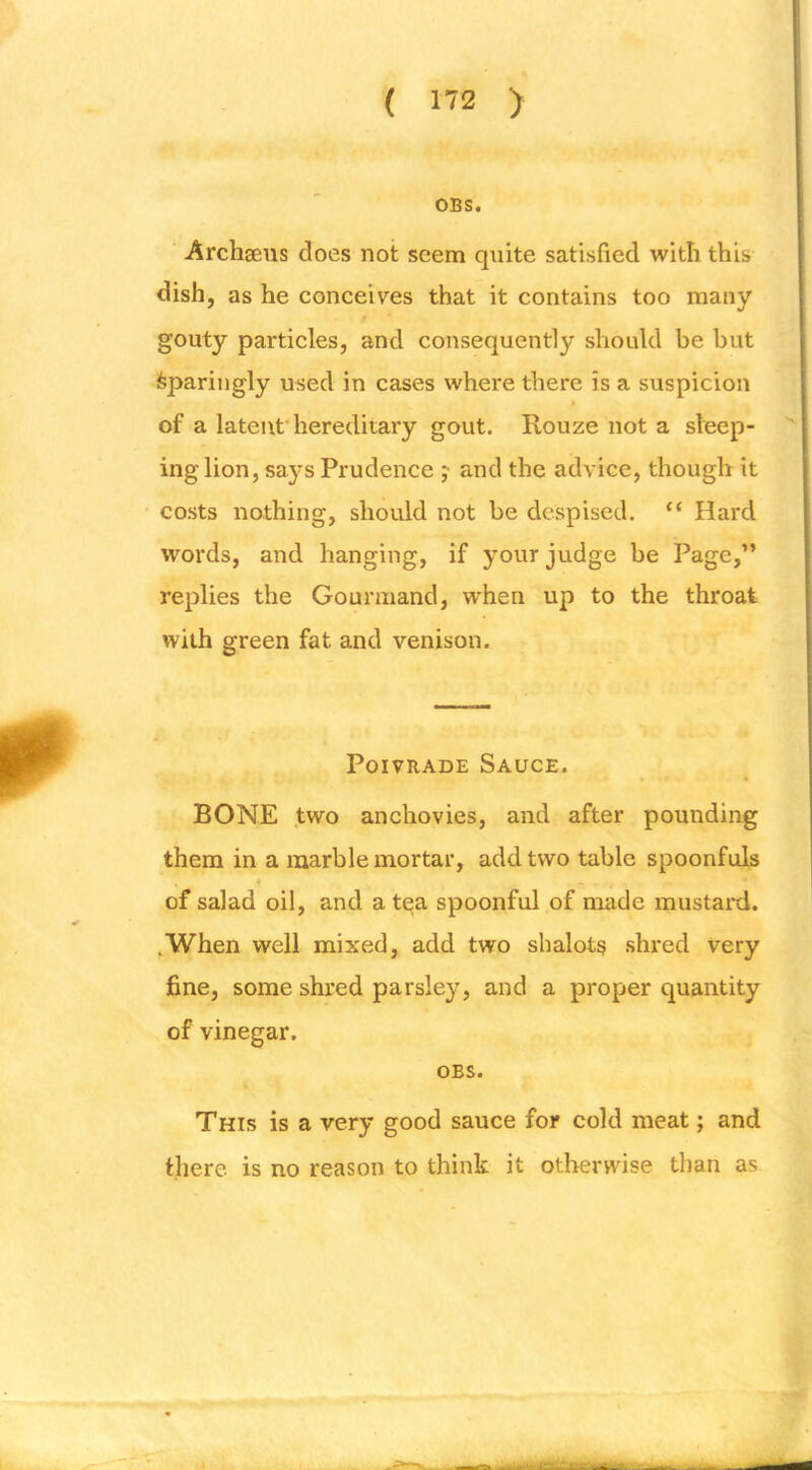 OBS. ■ Archseus does not seem quite satisfied with this dish, as he conceives that it contains too many gouty particles, and consequently should be but ifepariugly used in cases where there is a suspicion of a latent’hereditary gout. Rouze not a sleep- ing lion, says Prudence j and the advice, though it costs nothing, should not be despised. “ Hard words, and hanging, if your judge be Page,” replies the Gourmand, when up to the throat with green fat and venison. PoivRADE Sauce. BONE two anchovies, and after pounding them in a marble mortar, add two table spoonfuls ♦ of salad oil, and a tea spoonful of made mustard. .When well mixed, add two shalots shred very fine, some shred parsley, and a proper quantity of vinegar. OBS. This is a very good sauce for cold meat; and there is no reason to think it otherwise than as