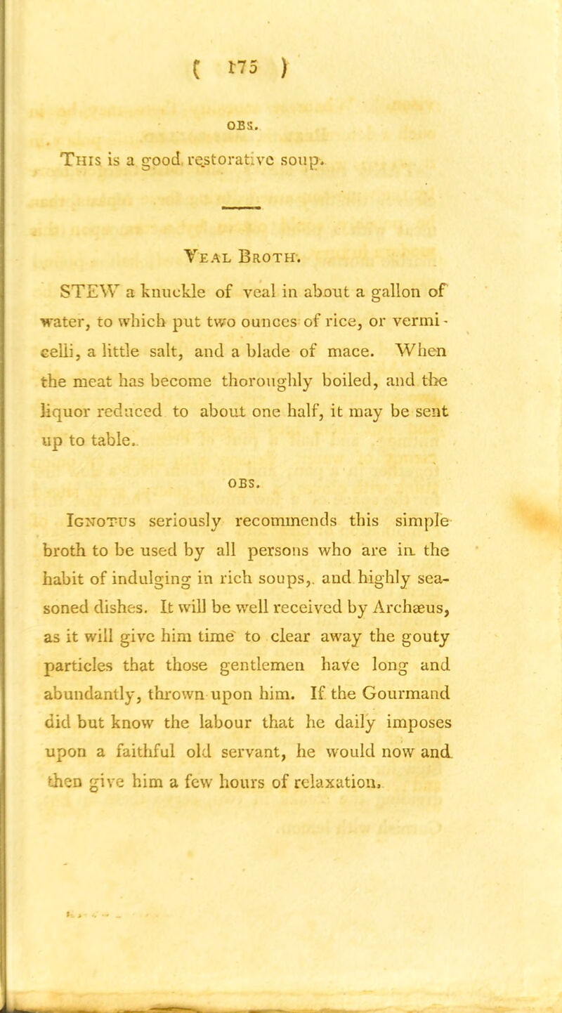 OBS. This is a good, rqstorativc soup. Veal Broth’. STEW a knuckle of veal in about a gallon of water, to which put two ounces of rice, or vermi- celli, a little salt, and a blade of mace. When the meat has become thoroughly boiled, and tl)e liquor reduced to about one half, it may be sent up to table.. OBS. Ignotus seriously recommends this simple broth to be used by all persons who are ia the habit of indulging in rich soups,, and highly sea- soned dishes. It will be well received by Archeeus, as it will give him time' to clear away the gouty particles that those gentlemen haVe long and abundantly, thi-own upon him. If the Gourmand did but know the labour that he daily imposes upon a faithful old servant, he would now and then give him a few hours of relaxation.